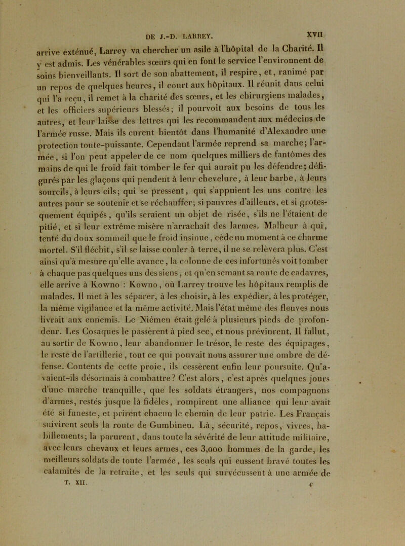 arrive exténué, Larrey va chercher un asile à l’hôpital de la Charité. Il y est admis. Les vénérables soeurs qui en font le service l’environnent de soins bienveillants. Il sort de son abattement, il respiie, et, 1 anime par un repos de quelques heures, il court aux hôpitaux. Il réunit dans celui qui l’a reçu, il remet à la charité des sœurs, et les chirurgiens malades, et les officiers supérieurs blessés; il pourvoit aux besoins de tous les autres, et leur laisse des lettres qui les recommandent aux médecins de l’armée russe. Mais ils eurent bientôt dans 1 humanité d Alexandie une protection toute-puissante. Cependant l’armée reprend sa marche; 1 ar- mée, si l’on peut appeler de ce nom quelques milliers de fantômes des mains de qui le froid fait tomber le fer qui aurait pu les défendre; défi- gurés par les glaçons qui pendent à leur chevelure, à leur barbe, à leurs sourcils, à leurs cils; qui se pressent, qui s’appuient les uns contre les autres pour se soutenir et se réchauffer; si pauvres d’ailleurs, et si grotes- quement équipés, qu’ils seraient un objet de risée, s’ils ne ! étaient de pitié, et si leur extrême misère n’arrachait des larmes. Malheur à qui, tenté du doux sommeil que le froid insinue, cède un moment à ce charme mortel. S’il fléchit, s'il se laisse couler à terre, il ne se relèvera plus. C’est ainsi qu’à mesure quelle avance, la colonne de ces infortunés voit tomber à chaque pas quelques uns des siens, et qu’en semant sa route de cadavres, elle arrive à Kowno : Kowno, où Larrey trouve les hôpitaux remplis de malades. Il met à les séparer, à les choisir, à les expédier, à les protéger, la même vigilance et la même activité. Mais l’état même des fleuves nous livrait aux ennemis. Le Niémen était gelé à plusieurs pieds de profon- deur. Les Cosaques le passèrent à pied sec, et nous prévinrent. Il fallut, au sortir de Kowno, leur abandonner le trésor, le reste des équipages, le reste de l’artillerie, tout ce qui pouvait nous assurer une ombre cle dé- fense. Contents de celte proie, ils cessèrent enfin leur poursuite. Qu’a- vaient-ils désormais à combattre? C’est alors , c’est après quelques jours d’une marche tranquille, que les soldats étrangers, nos compagnons d’armes, restés jusque là fidèles, rompirent une alliance qui leur avait été si funeste, et prirent chacun le chemin de leur patrie. Les Français suivirent seuls la route de Gurnbinen. Là, sécurité, repos, vivres, ha- billements; la parurent, dans toute la sévérité de leur attitude militaire, avec leurs chevaux et leurs armes, ces 3,000 hommes de la garde, les meilleurs soldats de toute l’armée, les seuls qui eussent bravé toutes les calamités de la retraite, et les seuls qui survécussent à une armée de T. XII. C