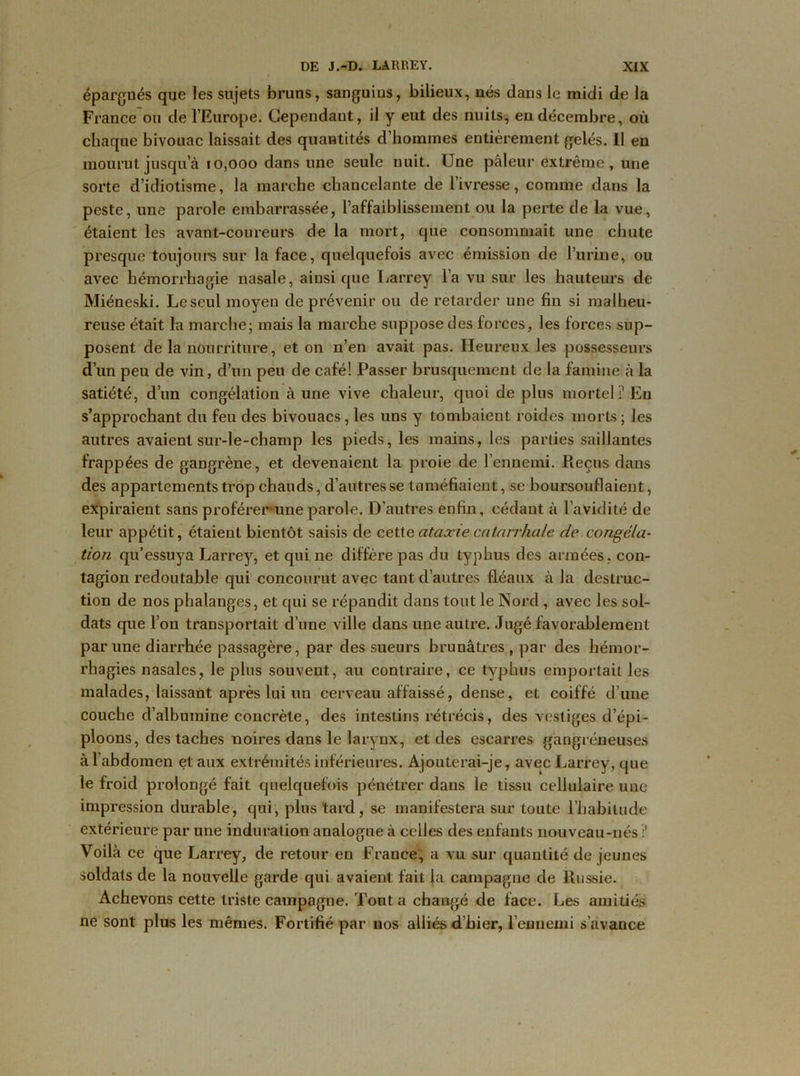 épargnés que les sujets bruns, sanguius, bilieux, nés dans le midi de la France ou de l’Europe. Cependant, il y eut des nuits, en décembre, où chaque bivouac laissait des quantités d’hommes entièrement gelés. Il en mourut jusqu’à 10,000 dans une seule nuit. Une pâleur extrême, une sorte d’idiotisme, la marche chancelante de l’ivresse, comme dans la peste, une parole embarrassée, l’affaiblissement ou la perte de la vue, étaient les avant-coureurs de la mort, que consommait une chute presque toujours sur la face, quelquefois avec émission de l’urine, ou avec hémorrhagie nasale, ainsique Larrey l’a vu sur les hauteurs de Miéneski. Le seul moyen de prévenir ou de retarder une fin si malheu- reuse était la marche; mais la marche suppose des forces, les forces sup- posent de la nourriture, et on n’en avait pas. Heureux les possesseurs d’un peu de vin, d’un peu de café! Passer brusquement de la famine à la satiété, d’un congélation à une vive chaleur, quoi de plus mortel !’ Eu s’approchant du feu des bivouacs, les uns y tombaient roides morts; les autres avaient sur-le-champ les pieds, les mains, les parties saillantes frappées de gangrène, et devenaient la proie de l’ennemi. Pieçus dans des appartements trop chauds, d’autres se tuméfiaient, se boursouflaient, expiraient sans proférer une parole. D’autres enfin, cédant à l’avidité de leur appétit, étaient bientôt saisis de cette ataxie catarrhale de congéla- tion qu’essuya Larrey, et qui ne diffère pas du typhus des armées, con- tagion redoutable qui concourut avec tant d’autres fléaux à la destruc- tion de nos phalanges, et qui se répandit dans tout le Nord , avec les sol- dats que l’on transportait d’une ville dans une autre. Jugé favorablement par une diarrhée passagère, par des sueurs brunâtres , par des hémor- rhagies nasales, le plus souvent, au contraire, ce typhus emportait les malades, laissant après lui un cerveau affaissé, dense, et coiffé d’une couche d’albumine concrète, des intestins rétrécis, des vestiges d’épi- ploons, des taches noires dans le larynx, et des escarres gangréneuses à l’abdomen et aux extrémités inférieures. Ajouterai-je, avec Larrey, que le froid prolongé fait quelquefois pénétrer dans le tissu cellulaire une impression durable, qui, plus tard, se manifestera sur toute l’habitude extérieure par une induration analogue à celles des enfants nouveau-nés ? Voilà ce que Larrey, de retour en France, a vu sur quantité de jeunes soldats de la nouvelle garde qui avaient fait la campagne de Russie. Achevons cette triste campagne. Tout a changé de face. Les amitiés ne sont plus les mêmes. Fortifié par nos alliés d’hier, l’ennemi s’avance
