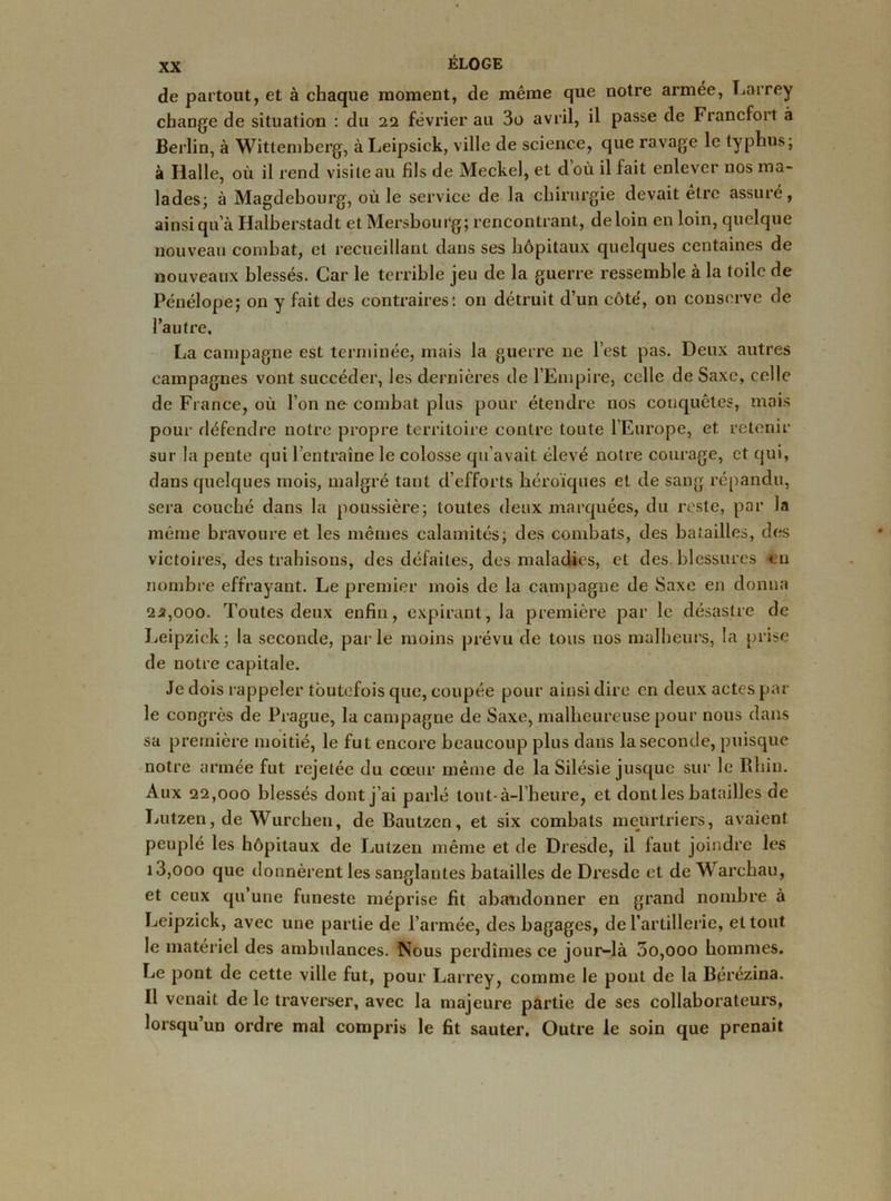 de partout, et à chaque moment, de même que notre armée, Larrey change de situation : du 22 février au 3o avril, il passe de Francfort à Berlin, à Wittemberg, à Leipsick, ville de science, que ravage le typhus; à Halle, où il rend visite au fils de Meckel, et doù il fait enlever nos ma- lades; à Magdebourg, où le service de la chirurgie devait etre assuré, ainsi qu’à Halberstadt et Mersbourg; rencontrant, de loin en loin, quelque nouveau combat, et recueillant dans ses hôpitaux quelques centaines de nouveaux blessés. Car le terrible jeu de la guerre ressemble à la toile de Pénélope; on y fait des contraires: on détruit d’un côté, on conserve de l’autre, La campagne est terminée, mais la guerre ne l’est pas. Deux autres campagnes vont succéder, les dernières de l’Empire, celle de Saxe, celle de France, où l’on ne combat plus pour étendre nos conquêtes, mais pour défendre notre propre territoire contre toute l’Europe, et retenir sur la pente qui l’entraîne le colosse qu’avait élevé notre courage, et qui, dans quelques mois, malgré tant d’efforts héroïques et de sang répandu, sera couché dans la poussière; toutes deux marquées, du reste, par la même bravoure et les mêmes calamités; des combats, des batailles, des victoires, des trahisons, des défaites, des maladies, et des blessures en nombre effrayant. Le premier mois de la campagne de Saxe en donna 2*,ooo. Toutes deux enfin, expirant, la première par le désastre de Leipzick; la seconde, parle moins prévu de tous nos malheurs, la prise de notre capitale. Je dois rappeler toutefois que, coupée pour ainsi dire en deux actes par le congrès de Prague, la campagne de Saxe, malheureuse pour nous dans sa première moitié, le fut encore beaucoup plus dans la seconde, puisque notre armée fut rejetée du cœur même de la Silésie jusque sur le Rhin. Aux 22,000 blessés dont j’ai parlé tout-à-l heure, et dont les batailles de Lutzen, de Wurchen, de Bautzen, et six combats meurtriers, avaient peuplé les hôpitaux de Lutzen même et de Dresde, il faut joindre les 13,ooo que donnèrent les sanglantes batailles de Dresde et de Warchau, et ceux qu’une funeste méprise fit abandonner en grand nombre à Leipzick, avec une partie de l’armée, des bagages, de l’artillerie, et tout le matériel des ambulances. Nous perdîmes ce jour-là 3o,ooo hommes, fie pont de cette ville fut, pour Larrey, comme le pont de la Bérézina. Il venait de le traverser, avec la majeure partie de ses collaborateurs, lorsqu’un ordre mal compris le fit sauter. Outre le soin que prenait
