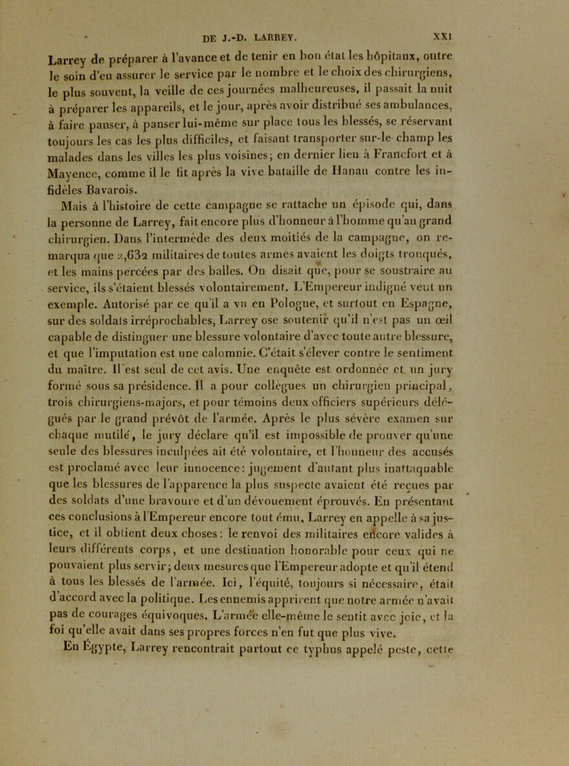 Larrey de préparer à l’avance et de tenir en lion état les hôpitaux, outre le soin d’en assurer le service par le nombre et le choix des chirurgiens, le plus souvent, la veille de ces journées malheureuses, il passait la nuit à préparer les appareils, et le jour, après avoir distribué ses ambulances, à faire panser, à panser lui-même sur place tous les blessés, se réservant toujours les cas les plus difficiles, et faisant transporter sur-le champ les malades dans les villes les plus voisines; en dernier lieu à Francfort et h Mayence, comme il le fit après la vive bataille de Hanau contre les in- fidèles Bavarois. Mais à l’histoire de cette campagne se rattache un épisode qui, dans la personne de Larrey, fait encore plus d’honneur à l’homme qu’au grand chirurgien. Dans l’intermède des deux moitiés de la campagne, on re- marqua que y,632 militaires de toutes armes avaient les doigts tronqués, et les mains percées par des balles. On disait que, pour se soustraire au service, ils s’étaient blessés volontairement. L’Empereur indigné veut un exemple. Autorisé par ce qu’il a vu en Pologne, et surtout en Espagne, sur des soldais irréprochables, Larrey ose soutenir qu’il n’est pas un œil capable de distinguer une blessure volontaire d’avec toute autre blessure, et que l’imputation est une calomnie. C’était s’élever contre le sentiment du maître. Il est seul de cet avis. Une enquête est ordonnée et un jury formé sous sa présidence. Il a pour collègues un chirurgien principal, trois chirurgiens-majors, et pour témoins deux officiers supérieurs délé- gués par le grand prévôt de l’armée. Après le plus sévère examen sur chaque mutilé, le jury déclare qu’il est impossible de prouver qu’une seule des blessures inculpées ait été volontaire, et l’honneur des accusés est proclamé avec leur innocence : jugement d’autant plus inattaquable que les blessures de l’apparence la plus suspecte avaient été reçues par des soldats d’une bravoure et d’un dévouement éprouves. En présentant ces conclusions à l’Empereur encore tout ému, Larrey en appelle à sa jus- tice, et il obtient deux choses: le renvoi des militaires ericore valides à leurs différents corps, et une destination honorable pour ceux qui ne pouvaient plus servir; deux mesures que l’Empereur adopte et qu’il étend à tous les blessés de 1 armée. Ici, l’équité, toujours si nécessaire, était d accord avec la politique. Les ennemis apprirent que notre armée n’avait pas de courages équivoques. L’armé'e elle-même le sentit avec joie, et la foi qu’elle avait dans ses propres forces n’en fut que plus vive. Eu fyïypte, Larrey rencontrait partout ce typhus appelé peste, cette