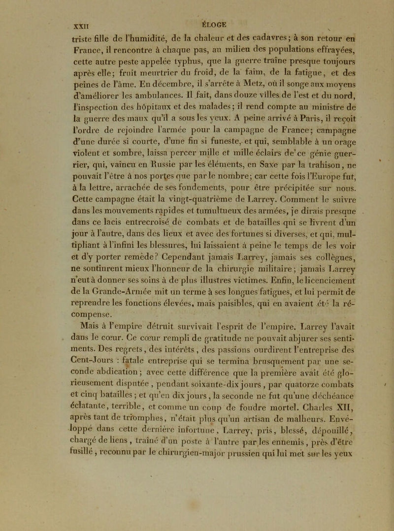 triste fille de l’humidité, de la chaleur et des cadavres; à son retour en France, il rencontre à chaque pas, au milieu des populations effrayées, cette autre peste appelée typhus, que la guerre traîne presque toujours après elle; fruit meurtrier du froid, de la faim, de la fatigue, et des peines de l’âme. En décembre, il s’arrête à Metz, où il songe aux moyens d’améliorer les ambulances. Il fait, dans douze villes de l’est et du nord, l’inspection des hôpitaux et des malades ; il rend compte au ministre de la guerre des maux qu’il a sous les yeux. A peine arrivé à Paris, il reçoit l’ordre de rejoindre l’armée pour la campagne de France; campagne d’une durée si courte, d’une fin si funeste, et qui, semblable à un orage violent et sombre, laissa percer mille et mille éclairs de’ce génie guer- rier, qui, vaincu en Russie par les éléments, en Saxe par la trahison, ne pouvait l’être à nos portes que parle nombre; car cette fois l’Europe fut, à la lettre, arrachée de ses fondements, pour être précipitée sur nous. Cette campagne était la vingt-quatrième de Larrey. Comment le suivre dans les mouvements rapides et tumultueux des armées, je dirais presque dans ce lacis entrecroisé de combats et de batailles qui se livrent d’un jour à l’autre, dans des lieux et avec des fortunes si diverses, et qui, mul- tipliant à l’infini les blessures, lui laissaient à peine le temps de les voir et d’y porter remède? Cependant jamais Larrey, jamais ses collègues, ne soutinrent mieux l’honneur de la chirurgie militaire; jamais Larrey n’eut à donner ses soins à de plus illustres victimes. Enfin, le licenciement de la Grande-Armée mit un terme à ses longues fatigues, et lui permit de reprendre les fonctions élevées, mais paisibles, qui en avaient été la ré- compense. Mais à l’empire détruit survivait l’esprit de l’empire. Larrey l’avait dans le cœur. Ce cœur rempli de gratitude ne pouvait abjurer ses senti- ments. Des regrets , des intérêts , des passions ourdirent l’entreprise des Cent-Jours : fatale entreprise qui se termina brusquement par une se- conde abdication ; avec cette différence que la première avait été glo- rieusement disputée , pendant soixante-dix jours , par quatorze combats et cinq batailles ; et qu’en dix jours, la seconde ne fut qu’une déchéance éclatante, terrible, et comme un coup de foudre mortel. Charles XII, après tant de triomphes, n’était plus qu’un artisan de malheurs. Envé- loppé dans cette dernière infortune, Larrey, pris, blessé, dépouillé, chargé de liens , traîné d’un poste à l’autre par les ennemis , près d’être fusillé , reconnu par le chirurgien-major prussien qui lui met sur les yeux