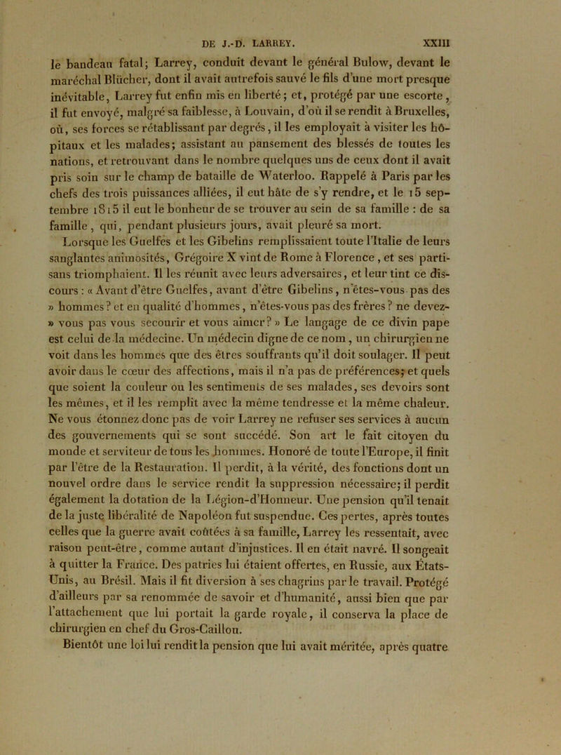 le bandeau fatal; Larrey, conduit devant le général Bulow, devant le maréchal Blücher, dont il avait autrefois sauvé le fils d’une mort presque inévitable, Larrey fut enfin mis en liberté ; et, protégé par une escorte , il fut envoyé, malgré sa faiblesse, à Louvain, d’où il se rendit à Bruxelles, où, ses forces se rétablissant par degrés, il les employait à visiter les hô- pitaux et les malades; assistant au pansement des blessés de toutes les nations, et retrouvant dans le nombre quelques uns de ceux dont il avait pris soin sur le champ de bataille de Waterloo. Rappelé à Paris par les chefs des trois puissances alliées, il eut hâte de s’y rendre, et le t5 sep- tembre 1815 il eut le bonheur de se trouver au sein de sa famille : de sa famille , qui, pendant plusieurs jours, avait pleuré sa mort. Lorsque les Guelfes et les Gibelins remplissaient toute l’Italie de leurs sanglantes animosités, Grégoire X vint de Rome à Florence , et ses parti- sans triomphaient. Il les réunit avec leurs adversaires, et leur tint ce dis- cours : « Avant d’être Guelfes, avant d’être Gibelins, n êtes-vous pas des » hommes ? et en qualité d’hommes, n’êtes-vous pas des frères ? ne devez- » vous pas vous secourir et vous aimer? » Le langage de ce divin pape est celui de la médecine. Un médecin digne de ce nom, un chirurgien ne voit dans les hommes que des êtres souffrants qu’il doit soulager. Il peut avoir dans le cœur des affections, mais il n’a pas de préférences;et quels que soient la couleur ou les sentiments de ses malades, ses devoirs sont les mêmes, et il les remplit avec la même tendresse et la même chaleur. Ne vous étonnez donc pas de voir Larrey ne refuser ses services à aucun des gouvernements qui se sont succédé. Son art le fait citoyen du monde et serviteur de tous les jaonimes. Honoré de toute l’Europe, il finit par l’être de la Restauration. Il perdit, à la vérité, des fonctions dont un nouvel ordre dans le service rendit la suppression nécessaire; il perdit également la dotation de la Légion-d’Honneur. Une pension qu’il tenait de la juste libéralité de Napoléon fut suspendue. Ces pertes, après toutes celles que la guerre avait coûtées à sa famille, Larrey les ressentait, avec raison peut-être, comme autant d’injustices. Il en était navré. Il songeait à quitter la France. Des patries lui étaient offertes, en Russie, aux États- Unis, au Brésil. Mais il fit diversion à ses chagrins parle travail. Protégé d’ailleurs par sa renommée de savoir et d’humanité, aussi bien que par 1 attachement que lui portait la garde royale, il conserva la place de chirurgien en chef du Gros-Caillou. Bientôt une loi lui rendit la pension que lui avait méritée, après quatre