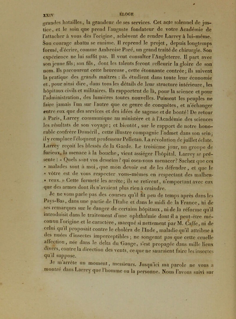{grandes batailles, la grandeur de ses services. Cet acte solennel de jus- tice, et le soin que prend l’auguste fondateur de votre Académie de l’attacher à vous dès l’origine, achèvent de rendre Larrey à lui-même. Son courage abattu se ranime. Il reprend le projet, depuis longtemps formé, d’écrire, comme Ambroise Paré, un grand traité de chirurgie. Son expérience ne lui suffit pas. Il veut consulter l’Angleterre. Il part avec son jeune fils; son fils, dont les talents feront refleurir la gloire de son nom. Ils parcourent celte heureuse, cette étonnante contrée; ils suivent la pratique des grands maîtres : ils étudient dans toute leur économie et, pour ainsi dire, dans tous les détails de leur structure intérieure, les hôpitaux civils et militaires. Ils rapportent de là, pour la science et pour l’administration, des lumières toutes nouvelles. Puissent les peuples ne faire jamais l'un sur l’autre que ce genre de conquêtes, et n’échanger entre eux que des services et des idées de sagesse et de bonté! De retour à Paris, Larrey communique au ministère et à l’Académie des sciences les résultats de son voyage; et bientôt, sur le rapport de notre hono- rable confrère Dnméril, cette illustre compagnie l’admet dans son sein; il y remplace l’éloquent professeur Pelletan. La révolution de juillet éclate. Larrey reçoit les blesses de la Garde. Le troisième jour, un groupe de furieux, la menace à la bouche, vient assiéger l’hôpital. Larrey se pré- sente : « Quels sont vos desseins? qui osez-vous menacer? Sachez que ces ” malades sont a moi, que mon devoir est de les défendre , et que le ” vôtre est de vous respecter vous-mêmes en respectant des malbeu- » reux. » Cette fermeté les arrête; ils se retirent, n’emportant avec eux que des armes dont ils n avaient plus rien à craindre. Je ne vous parle pas des courses qu’il fit peu de temps après dans les Pays-Bas, dans une partie de 1 Italie et dans le midi de la France , ni de ses remarques sur le danger de certains hôpitaux , ni de la réfo une qu’il introduisit dans le traitement d une ophthalmie dont il a peut-être mé- connu 1 origine et le caractère, marqué si nettement par M. Ca.ffe, ni de celui qu il proposait contre le choléra de l’Inde , maladie qu’il attribue à des nuées d insectes imperceptibles ; ne songeant pas que cette cruelle affection, née dans le delta du Gange, s’est propagée dans mille lieux divers, contre la direction des vents, ce que ne sauraient faire les insectes qu il suppose. Je m arrête un moment, messieurs. Jusqu’ici ma parole ne vous a montré dans Larrey que l’homme ou la personne. Nous l’avons suivi sur