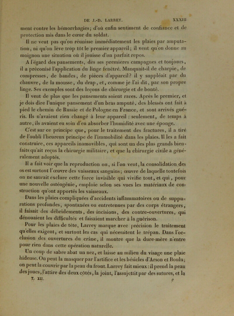 menl contre les hémorrhagies; d’où enfin sentiment de confiance et de protection mis dans le cœur du soldat. Il ne veut pas qu’on réunisse immédiatement les plaies par amputa- tion, ni qu’on lève trop tôt le premier appareil; il veut qu’on donne au moignon une situation où il jouisse d’un parfait repos. A l’égard des pansements, dès ses premières campagnes et toujours, il a préconisé l’application du linge fenêtré. Manquait-il de charpie, de compresses, de bandes, de pièces d’appareil? il y suppléait par du chanvre, de la mousse, du drap, et, comme je l’ai dit, par son propre linge. Ses exemples sont des leçons de chirurgie et de bonté. Il veut de plus que les pansements soient rares. Après le premier, et je dois dire l’unique pansement d’un bras amputé, des blessés ont fait à pied le chemin de Russie et de Pologne en France, et sont arrivés gué- ris. Ils n’avaient rien changé à leur appareil : seulement, de temps à autre, ils avaient eu soin d’en absorber l’humidité avec une éponge. C’est sur ce principe que, pour le traitement des fractures, il a tiré de l’oubli l’heureux principe de l’immobilité dans les plaies. 11 les a fait construire, ces appareils inamovibles, qui sont un des plus grands bien- faits qu’ait reçus la chirurgie militaire, et que la chirurgie civile a géné- ralement adoptés. 11 a fait voir que la reproduction ou, si l’on veut,la consolidation des os est surtout l’œuvre des vaisseaux sanguins; œuvre de laquelle toutefois on ne saurait exclure cette force invisible qui vivifie tout, et qui, pour une nouvelle ostéogénie, emploie selon ses vues les matériaux de con- struction qu’ont apportés les vaisseaux. Dans les plaies compliquées d’accidents inflammatoires ou de suppu- rations profondes, spontanées ou entretenues par des corps étrangers, il faisait des débridements, des incisions, des contre-ouvertures, qui dénouaient les difficultés et faisaient marcher à la guérison. Pour les plaies de tête, Larrey marque avec précision le traitement quelles exigent, et surtout les cas qui nécessitent le trépan. Dans l’oc- clusion des ouvertures du crâne, il montre que la dure-mère n’entre pour rien dans cette opération naturelle. Un coup de sabre abat un nez, et laisse au milieu du visage une plaie hideuse. On peut la masquer par l’artifice et les bésicles d’Arson et Boulu ; on peut la couvrir par la peau du front. Larrey fait mieux : il prend la peau des joues ,1 attire des deux côtés, la joint, l’assujettit par des sutures, et 1^