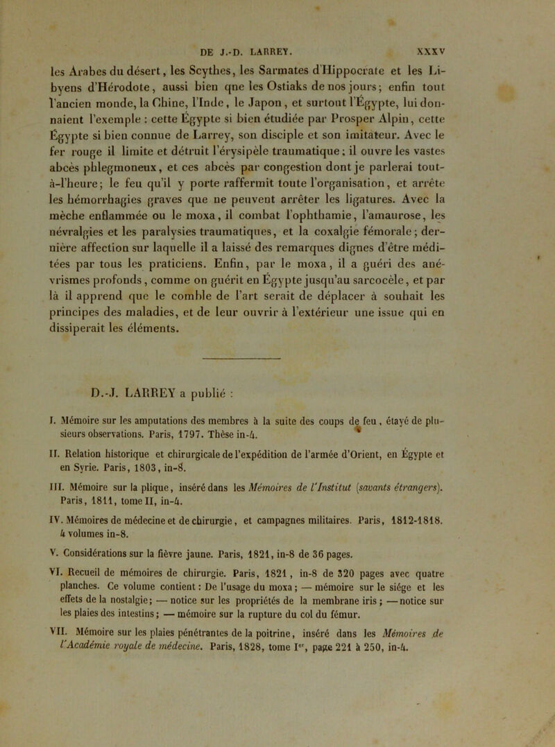 les Arabes du désert, les Scythes, les Sarmates d'IIippocrate et les Li- byens d’Hérodote, aussi bien qne les Ostiaks de nos jours ; enfin tout l’ancien monde, la Chine, l’Inde, le Japon, et surtout l’Égypte, lui don- naient l’exemple : cette Égypte si bien étudiée par Prosper Alpin, cette Égypte si bien connue de Larrey, son disciple et son imitateur. Avec le fer rouge il limite et détruit l’érysipèle traumatique; il ouvre les vastes abcès pblegmoneux, et ces abcès par congestion dont je parlerai tout- à-l’heure; le feu qu’il y porte raffermit toute l’organisation, et arrête les hémorrhagies graves que ne peuvent arrêter les ligatures. Avec la mèche enflammée ou le moxa, il combat l’ophthamie, l’amaurose, les névralgies et les paralysies traumatiques, et la coxalgie fémorale; der- nière affection sur laquelle il a laissé des remarques dignes d’être médi- tées par tous les praticiens. Enfin, par le moxa, il a guéri des ané- vrismes profonds, comme on guérit en Égypte jusqu’au sarcocèle, et par là il apprend que le comble de l’art serait de déplacer à souhait les principes des maladies, et de leur ouvrir à l’extérieur une issue qui en dissiperait les éléments. D.-J. LARREY a publié : ï. Mémoire sur les amputations des membres à la suite des coups de feu , étayé de plu- sieurs observations. Paris, 1797. Thèse in-à. * II. Relation historique et chirurgicale de l’expédition de l’armée d’Orient, en Égypte et en Syrie. Paris, 1803, in-8. III. Mémoire sur la plique, inséré dans les Mémoires de l'Institut [savants étrangers). Paris, 1811, tome II, in-4. IV. Mémoires de médecine et de chirurgie, et campagnes militaires. Paris, 1812-1818. k volumes in-8. V. Considérations sur la fièvre jaune. Paris, 1821, in-8 de 36 pages. VI. Recueil de mémoires de chirurgie. Paris, 1821, in-8 de 320 pages avec quatre planches. Ce volume contient : De l’usage du moxa ; — mémoire sur le siège et les effets de la nostalgie; — notice sur les propriétés de la membrane iris ; —notice sui- tes plaies des intestins; — mémoire sur la rupture du col du fémur. VII. Mémoire sur les plaies pénétrantes de la poitrine, inséré dans les Mémoires de l'Académie royale de médecine. Paris, 1828, tome Ier, page 221 à 250, in-k.