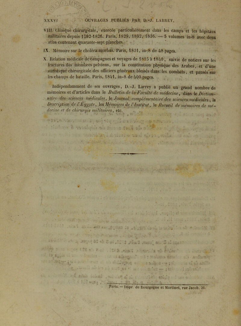 • . * V « . . ' VIII. Clinique chirurgicale, exercée particulièrement dans les camps et les hôpitaux militaires depuis 1792-1826. Paris, 1829, 1832, 1836. — 5 volumes in-8 avec deux atlas contenant quarante-sept planches. IX. Mémoire sur le choléra morbus. Paris, 1831, in-8 de Zi8 pages. X. Relation médicale de campagnes et voyages de 1815 à 18A0 , suivie de notices sur les fractures des membres pelviens, sur la constitution physique des Arabes, et d’une statistique chirurgicale des officiers généraux blessés dans les combats, et pansés sur les champs de bataille. Paris, 18A1, in-8 de A00 pages. Indépendamment de ses ouvrages, D.-J. Larrey a publié un grand nombre de mémoires et d’articles dans le Bulletin de la Faculté de médecine, dans le Diction- mire des sciences médicales, le Journal complémentaire des sciences médicales, la Description de l’Égypte, les Mémoires de l’Institut, le Recueil de mémoires de mé- decine et de chit'urgie militaires, etc. ■ v*. • .» r» * »r ** ♦ * k * “  - . J 4 Vï*44 .V5 - &M «I i« ■’ f îf !V> ? *.,K- • I / • - . • X --“CM « .‘î. i: « i . J - «■ j Paris. — Irnpr. de Bourgogne et Martinet, rue Jacob, 30.