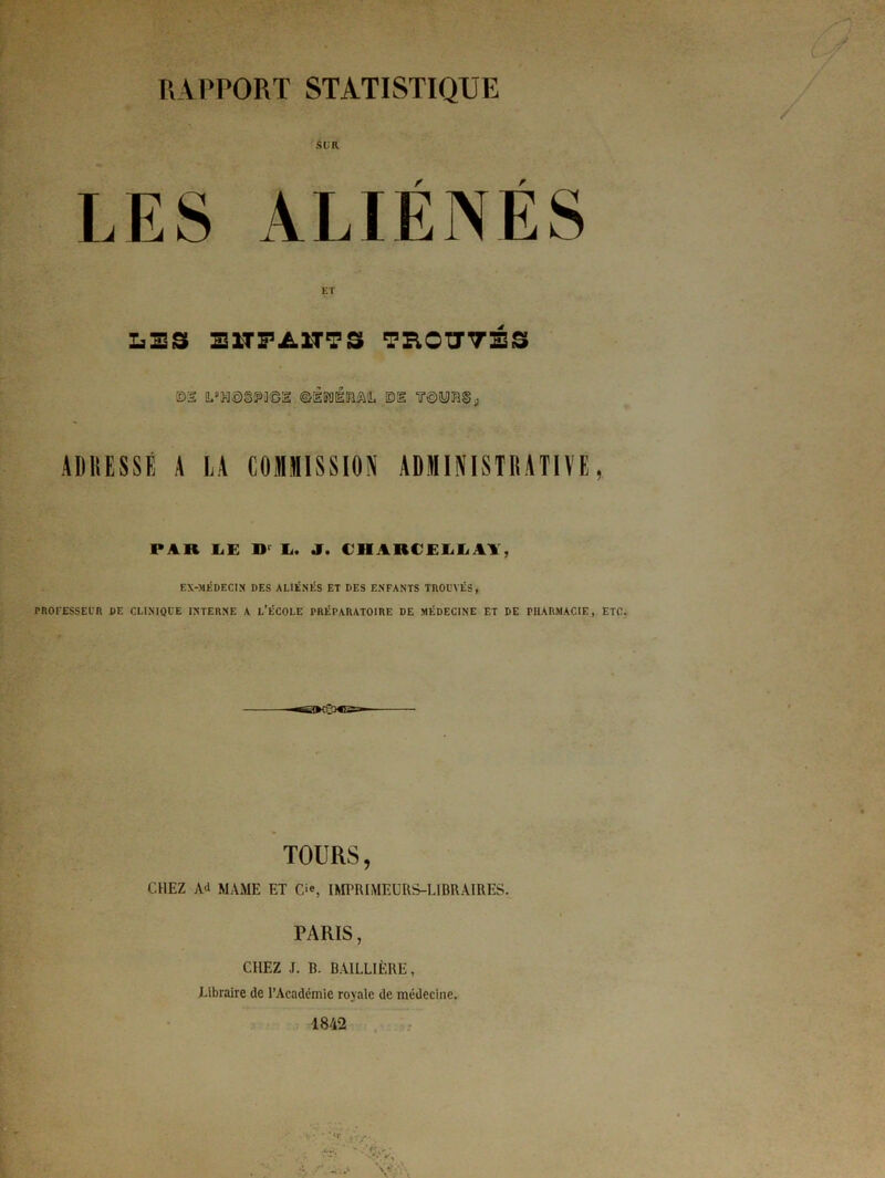 RAPPORT STATISTIQUE LES ALIENES ET LES E ITT/-ITT S TROUVÉS m !Ls>i©§!p]©i ©èkiéîrm, ©s ir©yH§p ADRESSÉ A LA COMMISSION ADMINISTRATIVE PAR IiE D Ii. J. ClIAKCEIiliAl, EX-MÉDECIN DES ALIÉNÉS ET DES ENFANTS TROUVÉS, PROFESSEUR DE CLINIQUE INTERNE A L’ÉCOLE PRÉPARATOIRE DE MÉDECINE ET DE PHARMACIE, -nt'-jiir— TOURS, CHEZ Ad MAME ET C*, IMPRIMEURS-LIBRAIRES. PARIS, CHEZ J. B. BAILLIÈRE, Libraire de l’Académie royale de médecine. 1842 J ETC.