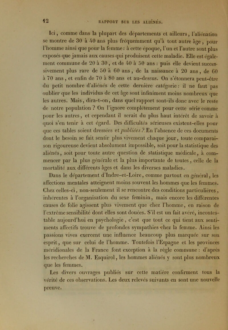 Ici, comme dans la plupart des départements et ailleurs, l’aliénation se montre de 30 à 40 ans plus fréquemment qu’à tout autre âge , pour l’homme ainsi que pour la femme: à cette époque, l’un et l’autre sont plus exposés que jamais aux causes qui produisent celte maladie. Elle est égale- ment commune de 20 à 30, et de 40 à 50 ans : puis elle devient succes- sivement plus rare de 50 à 60 ans , de la naissance à 20 ans, de 60 à 70 ans , et enfin de 70 à 80 ans et au-dessus. On s’étonnera peut-être du petit nombre d’aliénés de cette dernière catégorie: il ne faut pas oublier que les individus de cet âge sont infiniment moins nombreux que les autres. Mais, dira-t-on, dans quel rapport sont-ils donc avec le reste de notre population ? On l’ignore complètement pour cette série comme pour les autres, et cependant il serait du plus haut intérêt de savoir à quoi s’en tenir à cet égard. Des difficultés sérieuses existent-elles pour que ces tables soient dressées et publiées? En l’absence de ces documents dont le besoin se fait sentir plus vivement chaque jour, toute comparai- son rigoureuse devient absolument impossible, soit pour la statistique des aliénés, soit pour toute autre question de statistique médicale, à com- mencer par la plus générale et la plus importante de toutes, celle de la mortalité aux différents âges et dans les diverses maladies. Dans le département d’Indre-et-Loire, comme partout en général, les affections mentales atteignent moins souvent les hommes que les femmes. Chez celles-ci, non-seulement il se rencontre des conditions particulières , inhérentes à l’organisation du sexe féminin, mais encore les différentes causes de folie agissent plus vivement que chez l’homme, en raison de l’extrême sensibilité dont elles sont douées. S’il est un fait avéré, incontes- table aujourd’hui en psychologie, c’est que tout ce qui tient aux senti- ments affectifs trouve de profondes sympathies-chez la femme. Ainsi les passions vives exercent une influence beaucoup plus marquée sur son esprit, que sur celui de l’homme. Toutefois l’Espagne et les provinces méridionales de la France font exception à la règle commune : d’après les recherches de M. Esquirol, les hommes aliénés y sont plus nombreux que les femmes. Les divers ouvrages publiés sur cette matière confirment (ous la vérité de ces observations. Les deux relevés suivants en sont une nouvelle preuve.