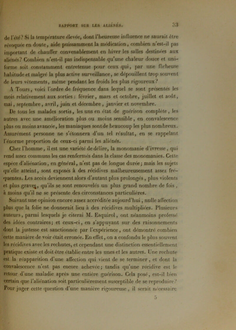 BAPf'OftT ht U LE# ALIENE». |’élé? Si la température élevée, dont l'heureuse influence ne -.aurait être révoquée en doute, aide puissamment la médication, combien n’est-il pas important de chauffer convenablement en hiver les salles destinées aux aliénés? Combien n’est-il pas indispensable qu’une chaleur douce et uni- forme soit constamment entretenue pour ceux qui, par une fâcheuse habitude et malgré la plus active surveillance, se dépouillent trop souvent de leurs vêlements, même pendant les froids les plus rigoureux? A Tours, voici l’ordre de fréquence dans lequel se sont présentés les mois relativement aux sorties ; février, mars et octobre, juillet et août, mai, septembre, avril, juin et décembre , janvier et novembre. De tous les malades sortis, les uns en état de guérison complété, les autres avec une amélioration plus ou moins sensible, en convalescence plus ou moins avancrie, les maniaques sont de beaucoup les plus nombreux. Assurément personne ne s’étonnera d’un tel résultat, en se rappelant l’énorme proportion de ceux-ci parmi les aliénés. Chez l’homme, il est une variété de délire, la monomanie d’ivresse, qui rend assez communs les cas renfermés dans la classe des monomanies. Celte espèce d’aliénation, en général, n’est pas de longue durée; mais les sujets qu’elle atteint, sont exposés à des récidives malheureusement assez fré- quentes. Les accès deviennent alors d’autant plus prolongés, plus violents et plus grave^, qu’ils se sont renouvelés un plus grand nombre de fois , à moins qu’il ne se présente des circonstances particulières. Suivant une opinion encore assez accréditée aujourd’hui, nulle affection plus que la folie ne donnerait lieu à des récidives multipliées. Plusieurs auteurs, parmi lesquels je citerai M. Esquirol, ont néanmoins professé des idées contraires; et ceux-ci, en s’appuyant sur des raisonnements dont la justesse est sanctionnée par l’expérience, ont démontré combien cette manière de voir était erronée. En effet, on a confondu le plus souvent les récidives avec les rechutes, et cependant une distinction essentiellement pratique existe et doit être établie entre les unes et les autres. Une rechute est la réapparition d’une affection qui vient de se terminer, et dont la convalescence n’est pas encore achevée; tandis qu’une récidive est le retour d’une maladie après une entière guérison. Cela posé, est-il bien certain que l’aliénation soit particulièrement susceptible de se reproduire? Pour juger cette question d’une manière rigoureuse , il serait nécessaire