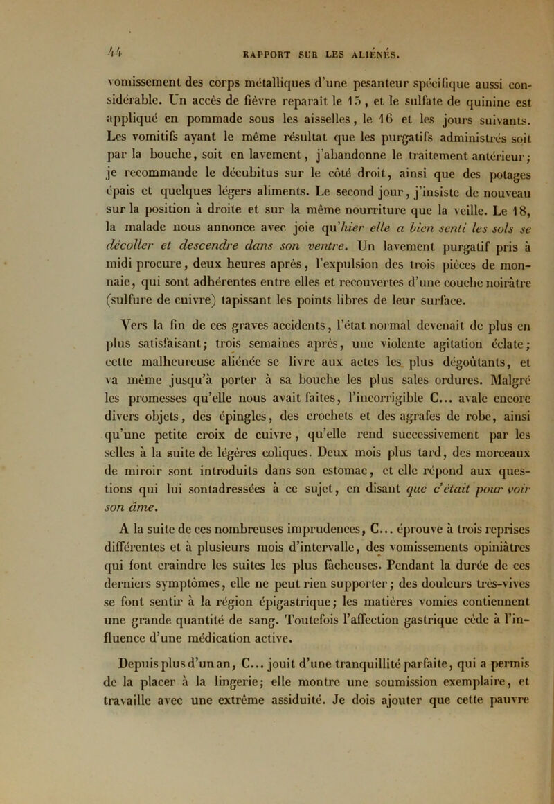 vomissement des corps métalliques d’une pesanteur spécifique aussi con- sidérable. Un accès de fièvre reparaît le 15 , et le sulfate de quinine est appliqué en pommade sous les aisselles, le IG et les jours suivants. Les vomitifs ayant le même résultat que les purgatifs administrés soit parla bouche, soit en lavement, j’abandonne le traitement antérieur ; je recommande le décubitus sur le côté droit, ainsi que des potages épais et quelques légers aliments. Le second jour, j’insiste de nouveau sur la position à droite et sur la même nourriture que la veille. Le 18, la malade nous annonce avec joie qu'hier elle a bien senti les sols se décoller et descendre dans son ventre. Un lavement purgatif pris à midi procure, deux heures après, l’expulsion des trois pièces de mon- naie, qui sont adhérentes entre elles et recouvertes d’une couche noirâtre (sulfure de cuivre) tapissant les points libres de leur surface. Vers la fin de ces graves accidents, l’état normal devenait de plus en plus satisfaisant; trois semaines après, une violente agitation éclate; cette malheureuse aliénée se livre aux actes les plus dégoûtants, et va même jusqu’à porter à sa bouche les plus sales ordures. Malgré les promesses qu’elle nous avait faites, l’incorrigible C... avale encore divers objets, des épingles, des crochets et des agrafes de robe, ainsi qu’une petite croix de cuivre, qu’elle rend successivement par les selles à la suite de légères coliques. Deux mois plus tard, des morceaux de miroir sont introduits dans son estomac, et elle répond aux ques- tions qui lui sontadressées à ce sujet, en disant que c était pour voir son âme. A la suite de ces nombreuses imprudences, C... éprouve à trois reprises différentes et à plusieurs mois d’intervalle, des vomissements opiniâtres qui font craindre les suites les plus fâcheuses. Pendant la durée de ces derniers symptômes, elle ne peut rien supporter; des douleurs très-vives se font sentir à la région épigastrique; les matières vomies contiennent une grande quantité de sang. Toutefois l’affection gastrique cède à l’in- fluence d’une médication active. Depuis plus d’un an, C... jouit d’une tranquillité parfaite, qui a permis de la placer à la lingerie; elle montre une soumission exemplaire, et travaille avec une extrême assiduité. Je dois ajouter que cette pauvre