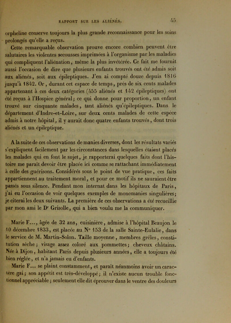orpheline conserve toujours la plus grande reconnaissance pour les soins prolongés qu’elle a reçus. Cette remarquable observation prouve encore combien peuvent être salutaires les violentes secousses imprimées à l’organisme par les maladies qui compliquent l’aliénation, même la plus invétérée. Ce fait me fournit aussi l’occasion de dire que plusieurs enfants trouvés ont été admis soit aux aliénés, soit aux épileptiques. J’en ai compté douze depuis 1810 jusqu’à 1842. Or , durant cet espace de temps, près de six cents malades appartenant à ces deux catégories (455 aliénés et 142 épileptiques) ont été reçus à l’Hospice général; ce qui donne pour proportion, un enfant trouvé sur cinquante malades, tant aliénés qu’épileptiques. Dans le département d’Indre-et-Loire, sur deux cents malades de cette espèce admis à notre hôpital, il y aurait donc quatre enfants trouvés, dont trois aliénés et un épileptique. A la suite de ces observations de manies diverses, dont les résultats variés s’expliquent facilement par les circonstances dans lesquelles étaient placés les malades qui en font le sujet, je rapporterai quelques faits dont l’his- toire me parait devoir être placée ici comme se rattachant immédiatement à celle des guérisons. Considérés sous le point de vue pratique, ces faits appartiennent au traitement moral, et pour ce motif ils ne sauraient être passés sous silence. Pendant mon internat dans les hôpitaux de Paris, j’ai eu l’occasion de voir quelques exemples de monomanies singulières; je citerai les deux suivants. La première de ces observations a été recueillie par mon ami le Dr Grisolle, qui a bien voulu me la communiquer. Marie F..., âgée de 32 ans, cuisinière, admise à l’hôpital Beaujon le 10 décembre 1833, est placée au N° 153 de la salle Sainte-Eulalie, dans le service de M. Martin-Solon. Taille moyenne , membres grêles, consti- tution sèche ; visage assez coloré aux pommettes ; cheveux châtains. Née à Dijon, habitant Paris depuis plusieurs années, elle a toujours été bien réglée, et n’a jamais eu d’enfants. Marie F... se plaint constamment, et parait néanmoins avoir un carac- tère gai; son appétit est très-développé; il n’existe aucun trouble fonc- tionnel appréciable ; seulement elle dit éprouver dans le ventre des douleurs