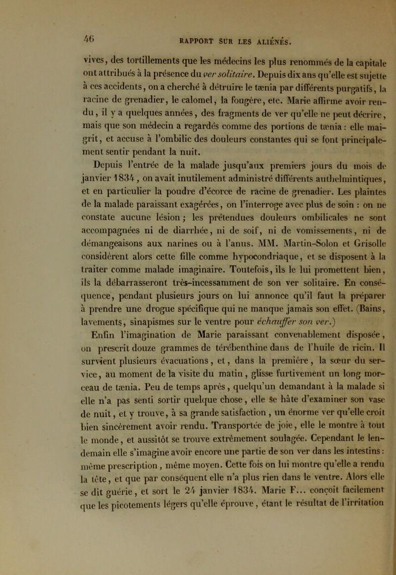 vives, des tortillements que les médecins les plus renommés de la capitale ont attribués à la présence du ver solitaire. Depuis dix ans qu’elle est sujette h ces accidents, on a cherché à détruire le tænia par différents purgatifs, la racine de grenadier, le calomel, la fougère, etc. Marie affirme avoir ren- du , il y a quelques années, des fragments de ver qu’elle ne peut décrire, mais que son médecin a regardés comme des portions de tænia : elle mai- grit , et accuse à l’ombilic des douleurs constantes qui se font principale- ment sentir pendant la nuit. Depuis l’entrée de la malade jusqu’aux premiers jours du mois de janvier 1834, on avait inutilement administré différents authelmintiques, et en particulier la poudre d’écorce de racine de grenadier. Les plaintes de la malade paraissant exagérées, on l’interroge avec plus de soin : on ne constate aucune lésion ; les prétendues douleurs ombilicales ne sont accompagnées ni de diarrhée, ni de soif, ni de vomissements, ni de démangeaisons aux narines ou à l’anus. MM. Martin-Solon et Grisolle considèrent alors cette fdle comme hypocondriaque, et se disposent à la traiter comme malade imaginaire. Toutefois, ils le lui promettent bien, ils la débarrasseront très-incessamment de son ver solitaire. En consé- quence, pendant plusieurs jours on lui annonce qu’il faut la préparer à prendre une drogue spécifique qui ne manque jamais son effet. (Bains, lavements, sinapismes sur le ventre pour échauffer son ver.) Enfin l’imagination de Marie paraissant convenablement disposée, on prescrit douze grammes de térébenthine dans de l’huile de ricin. Il survient plusieurs évacuations, et, dans la première, la sœur du ser- vice, au moment de la visite du matin, glisse furtivement un long mor- ceau de tænia. Peu de temps après, quelqu’un demandant à la malade si elle n’a pas senti sortir quelque chose, elle Se hâte d’examiner son vase de nuit, et y trouve, à sa grande satisfaction , un énorme ver quelle croit bien sincèrement avoir rendu. Transportée de joie, elle le montre à tout le monde, et aussitôt se trouve extrêmement soulagée. Cependant le len- demain elle s’imagine avoir encore une partie de son ver dans les intestins : même prescription, même moyen. Cette fois on lui montre quelle a rendu la tête, et que par conséquent elle n’a plus rien dans le ventre. Alors elle se dit guérie, et sort le 24 janvier 1834. Marie F... conçoit facilement que les picotements légers qu’elle éprouve, étant le résultat de l’irritation