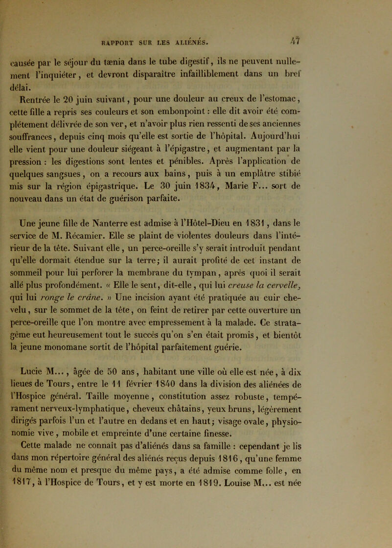 causée par le séjour du tænia dans le tube digestif, ils ne peuvent nulle- ment l’inquiéter, et devront disparaître infailliblement dans un bref délai. Rentrée le 20 juin suivant, pour une douleur au creux de l’estomac, cette fille a repris ses couleurs et son embonpoint : elle dit avoir été com- plètement délivrée de son ver, et n’avoir plus rien ressenti de ses anciennes souffrances, depuis cinq mois qu’elle est sortie de l’hôpital. Aujourd’hui elle vient pour une douleur siégeant à l’épigastre, et augmentant par la pression : les digestions sont lentes et pénibles. Après l’application de quelques sangsues, on a recours aux bains, puis à un emplâtre stibié mis sur la région épigastrique. Le 30 juin 1834, Marie F... sort de nouveau dans un état de guérison parfaite. Une jeune fille de Nanterre est admise à l’IIôtel-Dieu en 1831 , dans le service de M. Récamier. Elle se plaint de violentes douleurs dans l’inté- rieur de la tête. Suivant elle , un perce-oreille s’y serait introduit pendant qu’elle dormait étendue sur la terre; il aurait profité de cet instant de sommeil pour lui perforer la membrane du tympan, après quoi il serait allé plus profondément. « Elle le sent, dit-elle , qui lui creuse la cervelle, qui lui ronge le crâne. » Une incision ayant été pratiquée au cuir che- velu , sur le sommet de la tête, on feint de retirer par cette ouverture un perce-oreille que l’on montre avec empressement à la malade. Ce strata- gème eut heureusement tout le succès qu’on s’en était promis , et bientôt la jeune monomane sortit de l’hôpital parfaitement guérie. Lucie M..., âgée de 50 ans, habitant une ville où elle est née, à dix lieues de Tours, entre le 11 février 1840 dans la division des aliénées de l’Hospice général. Taille moyenne, constitution assez robuste, tempé- rament nerveux-lymphatique, cheveux châtains, yeux bruns, légèrement dirigés parfois l’un et l’autre en dedans et en haut; visage ovale, physio- nomie vive , mobile et empreinte d’une certaine finesse. Cette malade ne connaît pas d’aliénés dans sa famille : cependant je lis dans mon répertoire général des aliénés reçus depuis 1816, qu’une femme du même nom et presque du même pays, a été admise comme folle, en 1817, à l’Hospice de Tours, et y est morte en 1819. Louise M... est née