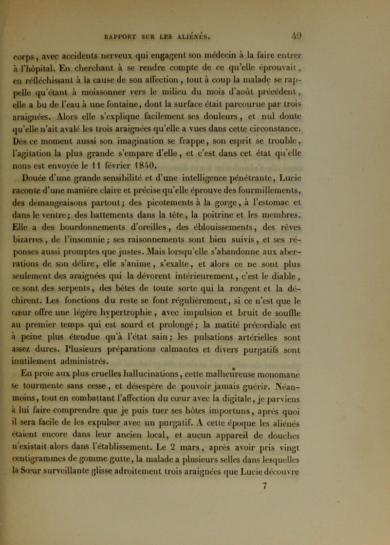 corps, avec accidents nerveux qui engagent son médecin à la faire entrer «à l’hôpital. En cherchant à se rendre compte de ce qu’elle éprouvait , en réfléchissant à la cause de son affection , tout à coup la malade se rap- pelle qu’étant à moissonner vers le milieu du mois d’août précédent, elle a bu de l’eau à une fontaine, dont la surface était parcourue par trois araignées. Alors elle s’explique facilement ses douleurs, et nul doute qu’elle n’ait avalé les trois araignées qu’elle a vues dans cette circonstance. Dès ce moment aussi son imagination se frappe, son esprit se trouble, l’agitation la plus grande s’empare d’elle, et c’est dans cet état qu’elle nous est envoyée le 11 février 1840. Douée d’une grande sensibilité et d’une intelligence pénétrante, Lucie raconte d’une manière claire et précise qu’elle éprouve des fourmillements, des démangeaisons partout ; des picotements à la gorge, à l’estomac et dans le ventre; des battements dans la tête, la poitrine et les membres. Elle a des bourdonnements d’oreilles, des éblouissements, des rêves bizarres, de l’insomnie ; ses raisonnements sont bien suivis, et ses ré- ponses aussi promptes que justes. Mais lorsqu’elle s’abandonne aux aber- rations de son délire, elle s’anime, s’exalte, et alors ce ne sont plus seulement des araignées qui la dévorent intérieurement, c’est le diable , ce sont des serpents, des bêtes de toute sorte qui la rongent et la dé- chirent. Les fonctions du reste se font régulièrement, si ce n’est que le c<œur offre une légère hypertrophie, avec impulsion et bruit de souffle au premier temps qui est sourd et prolongé; la matité précordiale est à peine plus étendue qu’à l’état sain; les pulsations artérielles sont assez dures. Plusieurs préparations calmantes et divers purgatifs sont inutilement administrés. En proie aux plus cruelles hallucinations, cette malheureuse monomane se tourmente sans cesse, et désespère de pouvoir jamais guérir. Néan- moins, tout en combattant l’affection du cœur avec la digitale, je parviens à lui faire comprendre que je puis tuer ses hôtes importuns, après quoi il sera facile de les expulser avec un purgatif. A cette époque les aliénés étaient encore dans leur ancien local, et aucun appareil de douches n existait alors dans l’établissement. Le 2 mars, après avoir pris vingt centigrammes de gomme gutte, la malade a plusieurs selles dans lesquelles la Sœur surveillante glisse adroitement trois araignées que Lucie découvre 7