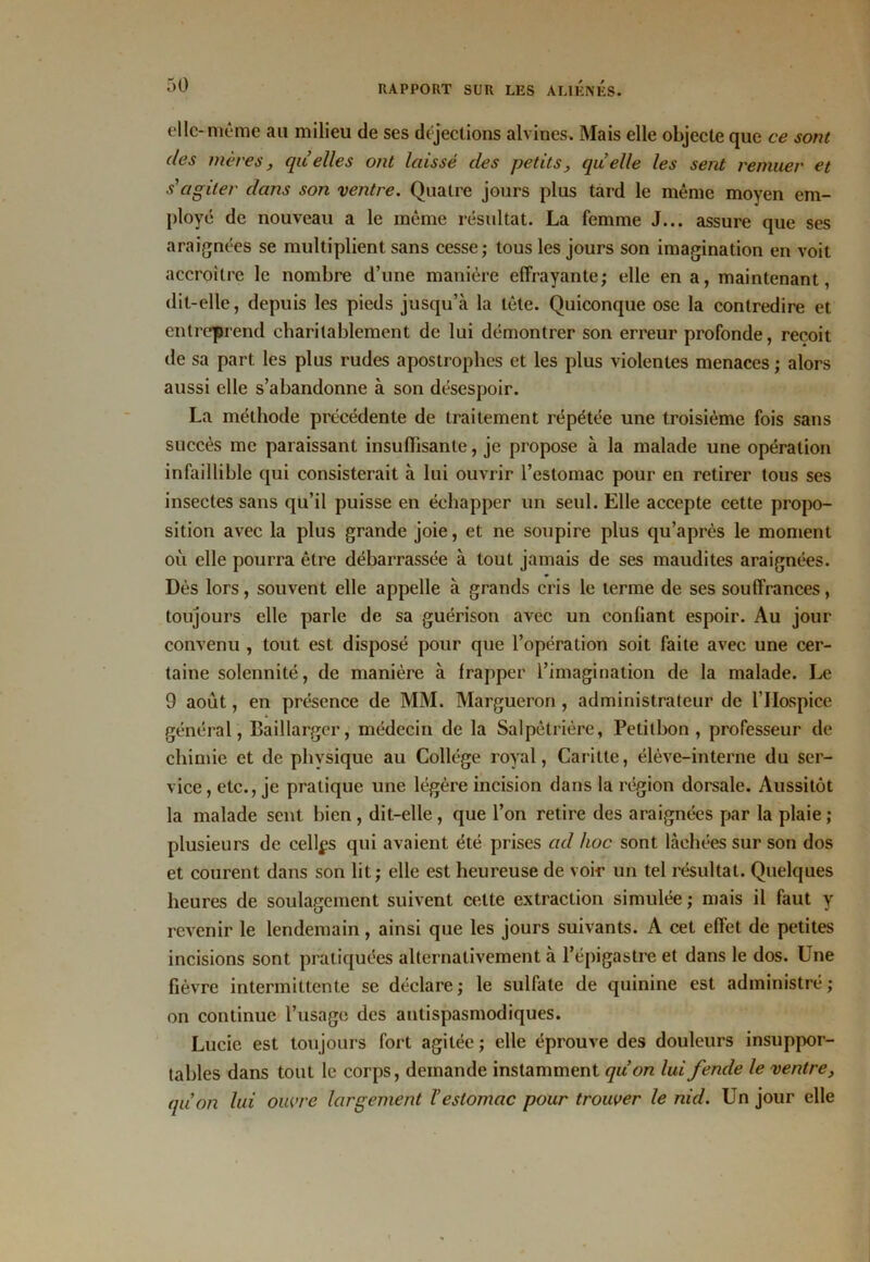 elle-même au milieu de ses déjections alvines. Mais elle objecte que ce sont des mères, quelles ont laissé des petits, quelle les sent remuer et s'agiter dans son ventre. Quatre jours plus tard le même moyen em- ployé de nouveau a le même résultat. La femme J... assure que ses araignées se multiplient sans cesse; tous les jours son imagination en voit accroître le nombre d’une manière effrayante; elle en a, maintenant, dit-elle, depuis les pieds jusqu’à la tête. Quiconque ose la contredire et entreprend charitablement de lui démontrer son erreur profonde, reçoit de sa part les plus rudes apostrophes et les plus violentes menaces ; alors aussi elle s’abandonne à son désespoir. La méthode précédente de traitement répétée une troisième fois sans succès me paraissant insuffisante, je propose à la malade une opération infaillible qui consisterait à lui ouvrir l’estomac pour en retirer tous ses insectes sans qu’il puisse en échapper un seul. Elle accepte cette propo- sition avec la plus grande joie, et ne soupire plus qu’après le moment où elle pourra être débarrassée à tout jamais de ses maudites araignées. Dès lors, souvent elle appelle à grands cris le terme de ses souffrances, toujours elle parle de sa guérison avec un confiant espoir. Au jour convenu , tout est disposé pour que l’opération soit faite avec une cer- taine solennité, de manière à frapper l’imagination de la malade. Le 9 août, en présence de MM. Margueron , administrateur de l’IIospice général, Baillargcr, médecin de la Salpêtrière, Petitbon , professeur de chimie et de physique au Collège royal, Caritte, élève-interne du ser- vice, etc., je pratique une légère incision dans la région dorsale. Aussitôt la malade sent bien, dit-elle, que l’on retire des araignées par la plaie ; plusieurs de celles qui avaient été prises ad hoc sont lâchées sur son dos et courent dans son lit; clic est heureuse de voir un tel résultat. Quelques heures de soulagement suivent cette extraction simulée ; mais il faut y revenir le lendemain, ainsi que les jours suivants. A cet effet de petites incisions sont pratiquées alternativement à l’épigastre et dans le dos. Une fièvre intermittente se déclare; le sulfate de quinine est administré; on continue l’usage des antispasmodiques. Lucie est toujours fort agitée ; elle éprouve des douleurs insuppor- tables dans tout le corps, demande instamment qùon lui fende le ventre, quon lui ouvre largement l’estomac pour trouver le nid. Un jour elle