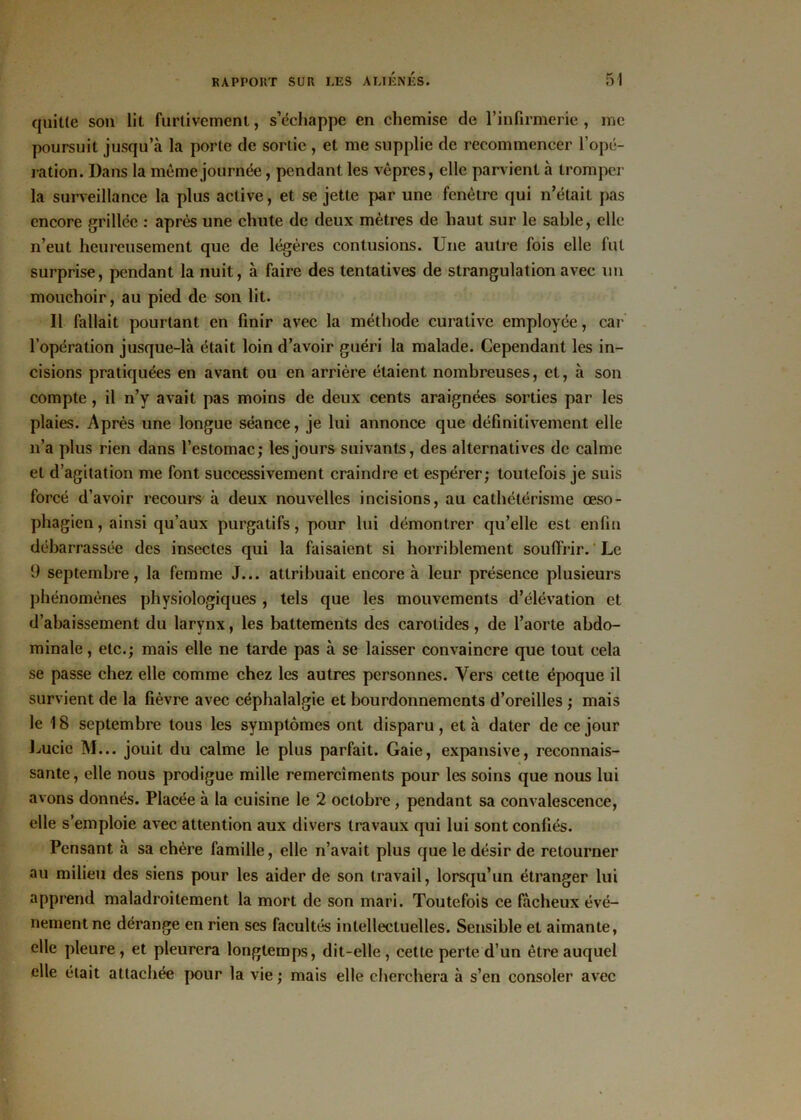 quitte son lit furtivement, s’échappe en chemise de l’infirmerie , me poursuit jusqu’à la porte de sortie , et me supplie de recommencer l’opé- ration. Dans la même journée, pendant les vêpres, elle parvient à tromper la surveillance la plus active, et se jette par une fenêtre qui n’était pas encore grillée : après une chute de deux mètres de haut sur le sable, elle n’eut heureusement que de légères contusions. Une autre fois elle fut surprise, pendant la nuit, à faire des tentatives de strangulation avec un mouchoir, au pied de son lit. Il fallait pourtant en finir avec la méthode curative employée, car l’opération jusque-là était loin d’avoir guéri la malade. Cependant les in- cisions pratiquées en avant ou en arrière étaient nombreuses, et, à son compte , il n’y avait pas moins de deux cents araignées sorties par les plaies. Après une longue séance, je lui annonce que définitivement elle n’a plus rien dans l’estomac; les jours suivants, des alternatives de calme et d’agitation me font successivement craindre et espérer; toutefois je suis forcé d’avoir recours à deux nouvelles incisions, au cathétérisme œso- phagien, ainsi qu’aux purgatifs, pour lui démontrer qu’elle est enfin débarrassée des insectes qui la faisaient si horriblement souffrir. Le (J septembre, la femme J... attribuait encore à leur présence plusieurs phénomènes physiologiques , tels que les mouvements d’élévation et d’abaissement du larynx, les battements des carotides, de l’aorte abdo- minale , etc.; mais elle ne tarde pas à se laisser convaincre que tout cela se passe chez elle comme chez les autres personnes. Vers cette époque il survient de la fièvre avec céphalalgie et bourdonnements d’oreilles ; mais le 18 septembre tous les symptômes ont disparu, et à dater de ce jour Lucie M... jouit du calme le plus parfait. Gaie, expansive, reconnais- sante, elle nous prodigue mille remercîments pour les soins que nous lui avons donnés. Placée à la cuisine le 2 octobre, pendant sa convalescence, elle s’emploie avec attention aux divers travaux qui lui sont confiés. Pensant à sa chère famille, elle n’avait plus que le désir de retourner au milieu des siens pour les aider de son travail, lorsqu’un étranger lui apprend maladroitement la mort de son mari. Toutefois ce fâcheux évé- nement ne dérange en rien ses facultés intellectuelles. Sensible et aimante, elle pleure , et pleurera longtemps, dit-elle , cette perte d’un être auquel elle était attachée pour la vie ; mais elle cherchera à s’en consoler avec