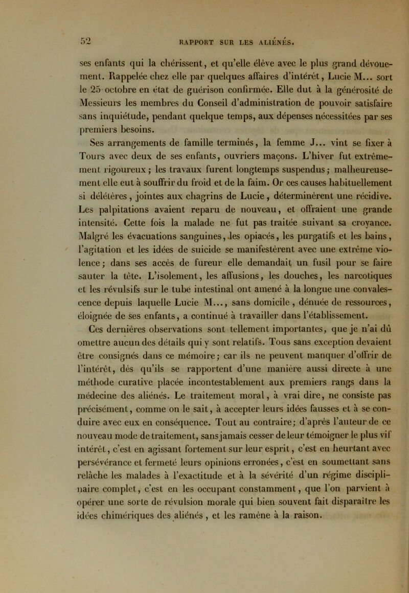 ses enfants qui la chérissent, et qu’elle élève avec le plus grand dévoue- ment. Rappelée chez elle par quelques affaires d’intérêt, Lucie M... sort le 25 octobre en état de guérison confirmée. Elle dut à la générosité de Messieurs les membres du Conseil d’administration de pouvoir satisfaire sans inquiétude, pendant quelque temps, aux dépenses nécessitées par ses premiers besoins. Ses arrangements de famille terminés, la femme J... vint se fixer à Tours avec deux de ses enfants, ouvriers maçons. L’hiver fut extrême- ment rigoureux ; les travaux furent longtemps suspendus ; malheureuse- ment elle eut à souffrir du froid et de la faim. Or ces causes habituellement si délétères, jointes aux chagrins de Lucie, déterminèrent une récidive. Les palpitations avaient reparu de nouveau, et offraient une grande intensité. Cette fois la malade ne fut pas traitée suivant sa croyance. Malgré les évacuations sanguines, .les opiacés, les purgatifs et les bains, l’agitation et les idées de suicide se manifestèrent avec une extrême vio- lence ; dans ses accès de fureur elle demandait un fusil pour se faire sauter la tète. L’isolement, les affusions, les douches, les narcotiques et les révulsifs sur le tube intestinal ont amené à la longue une convales- cence depuis laquelle Lucie M..., sans domicile , dénuée de ressources, éloignée de ses enfants, a continué à travailler dans l’établissement. Ces dernières observations sont tellement importantes, que je n’ai dû omettre aucun des détails qui y sont relatifs. Tous sans exception devaient être consignés dans ce mémoire; car ils ne peuvent manquer d’offrir de l’intérêt, dès qu’ils se rapportent d’une manière aussi directe à une méthode curative placée incontestablement aux premiers rangs dans la médecine des aliénés. Le traitement moral, à vrai dire, ne consiste pas précisément, comme on le sait, à accepter leurs idées fausses et à se con- duire avec eux en conséquence. Tout au contraire; d’après l’auteur de ce nouveau mode de traitement, sansjamais cesser de leur témoigner le plus vif intérêt, c’est en agissant fortement sur leur esprit, c’est en heurtant avec persévérance et fermeté leurs opinions erronées, c’est en soumettant sans relâche les malades à l’exactitude et à la sévérité d’un régime discipli- naire complet, c’est en les occupant constamment, que l’on parvient à opérer une sorte de révulsion morale qui bien souvent fait disparaître les idées chimériques des aliénés , et les ramène à la raison.