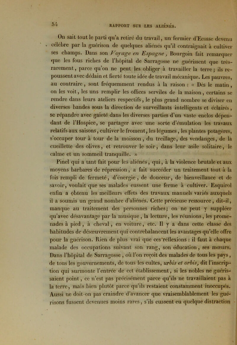 On sait tout le parti qu’a retiré du travail, un fermier d’Eeosse devenu célèbre par la guérison de quelques aliénés qu’il contraignait à cultiver ses champs. Dans son J oyâge en Espagne, Bourgoin fait remarquer que les fous riches de l’hôpital de Sarragosse ne guérissent que très- rarement, parce qu’on ne peut les obliger à travailler la terre; ils re- poussent avec dédain et fierté toute idée de travail mécanique. Les pauvres, au contraire, sont fréquemment rendus à la raison : « Dès le matin, on les voit, les uns remplir les offices serviles de la maison, certains se rendre dans leurs ateliers respectifs, le plus grand nombre se diviser en diverses bandes sous la direction de surveillants intelligents et éclairés, se répandre avec gaieté dans les diverses parties d’un vaste enclos dépen- dant de l’Hospice, se partager avec une sorte d’émulation les travaux relatifs aux saisons, cultiver le froment, les légumes, les plantes potagères, s’occuper tour à tour de la moisson, du treillage, des vendanges, de la cueillette des olives, et retrouver le soir, dans leur asile solitaire, le calme et un sommeil tranquille. » Pinel qui a tant fait pour les aliénés, qui, à la violence brutale et aux moyens barbares de répression, a fait succéder un traitement tout à la fois rempli de fermeté, d’énergie, de douceur, de bienveillance et de savoir, voulait que ses malades eussent une ferme à cultiver. Esquirol enfin a obtenu les meilleurs effets des travaux manuels variés auxquels il a soumis un grand nombre d’aliénés. Cette précieuse ressource, dit-il, manque au traitement des personnes riches; on ne peut y suppléer qu’avec désavantage par la musique , la lecture, les réunions, les prome- nades à pied, à cheval, en voiture, etc. Il y a dans cette classe des habitudes de désœuvrement qui contrebalancent les avantages qu’elle offre pour la guérison. Rien de plus vrai que ces'réllexions : il faut à chaque malade des occupations suivant son rang, son éducation, ses mœurs. Dans l’hôpital de Sarragosse , où l’on reçoit des malades de tous les pays, de tous les gouvernements, de tous les cultes, urbis et orbis, dit l’inscrip- tion qui surmonte l’entrée de cet établissement, si les nobles ne guéris- saient point, ce n’est pas précisément parce qu’ils ne travaillaient pas à la terre, mais bien plutôt parce qu’ils restaient constamment inoccupés. Aussi ne doit-on pas craindre d’avancer que vraisemblablement les gué- risons fussent devenues moins rares, s’ils eussent eu quelque distraction