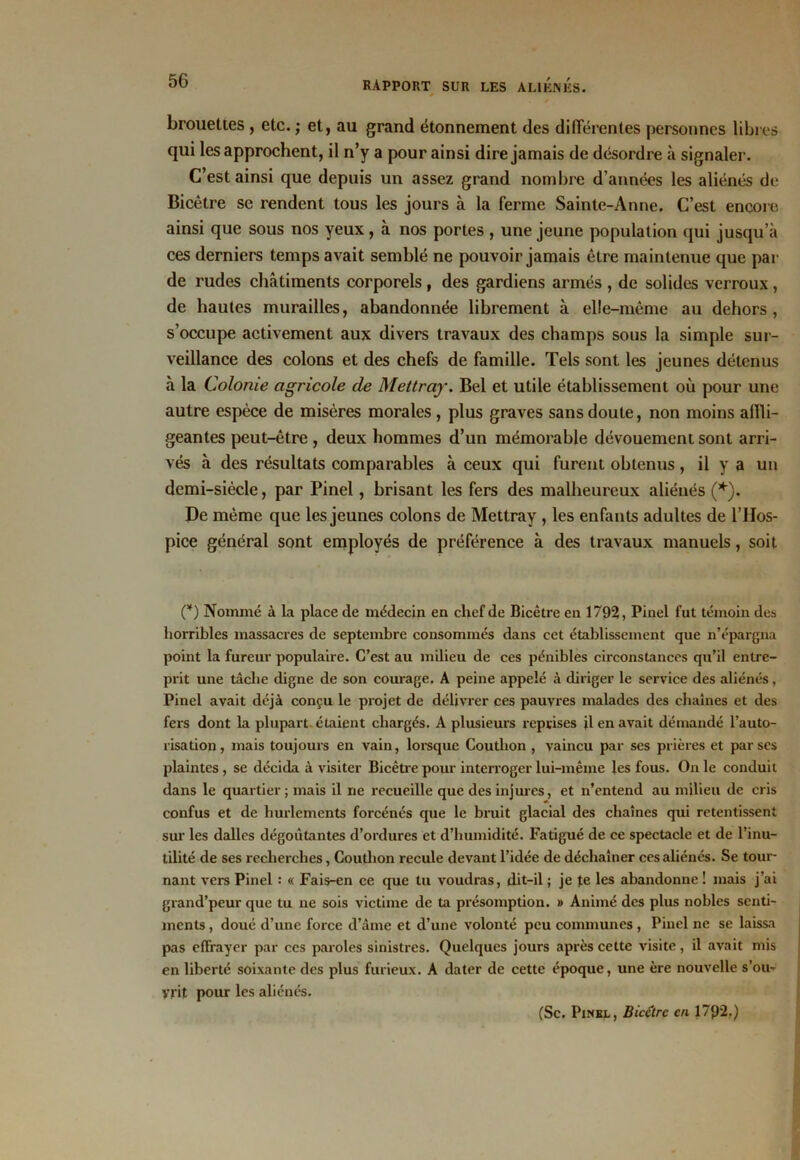 brouettes , etc. ; et, au grand étonnement des différentes personnes libres qui les approchent, il n’y a pour ainsi dire jamais de désordre à signaler. C’est ainsi que depuis un assez grand nombre d’années les aliénés de Bicêtre se rendent tous les jours à la ferme Sainte-Anne. C’est encore ainsi que sous nos yeux, à nos portes , une jeune population qui jusqu’à ces derniers temps avait semblé ne pouvoir jamais être maintenue que par de rudes châtiments corporels , des gardiens armés , de solides verroux, de hautes murailles, abandonnée librement à elle-même au dehors, s’occupe activement aux divers travaux des champs sous la simple sur- veillance des colons et des chefs de famille. Tels sont les jeunes détenus à la Colonie agricole de Mettray. Bel et utile établissement où pour une autre espèce de misères morales, plus graves sans doute, non moins affli- geantes peut-être , deux hommes d’un mémorable dévouement sont arri- vés à des résultats comparables à ceux qui furent obtenus, il y a un demi-siècle, par Pinel, brisant les fers des malheureux aliénés (*). De même que les jeunes colons de Mettray , les enfants adultes de l’IIos- pice général sont employés de préférence à des travaux manuels, soit (*) Nommé à la place de médecin en chef de Bicêtre en 1792, Pinel fut témoin des horribles massacres de septembre consommés dans cet établissement que n’épargna point la fureur populaire. C’est au milieu de ces pénibles circonstances qu’il entre- prit une tâche digne de son courage. A peine appelé à diriger le service des aliénés, Pinel avait déjà conçu le projet de délivrer ces pauvres malades des chaînes et des fers dont la plupart étaient chargés. A plusieurs reprises il en avait démandé l’auto- risation, mais toujours en vain, lorsque Coutlion , vaincu par ses prières et par ses plaintes, se décida à visiter Bicêtre pour interroger lui-même les fous. On le conduit dans le quartier; mais il ne recueille que des injures, et n’entend au milieu de cris confus et de hurlements forcénés que le bruit glacial des chaînes qui retentissent sur les dalles dégoûtantes d’ordures et d’humidité. Fatigué de ce spectacle et de l’inu- tilité de ses recherches, Coutlion recule devant l’idée de déchaîner ces aliénés. Se tour- nant vers Pinel : « Fais-en ce que tu voudras, dit-il ; je te les abandonne! mais j’ai grand’peur que tu ne sois victime de ta présomption. » Animé des plus nobles senti- ments , doué d’une force d’âme et d’une volonté peu communes , Pinel ne se laissa pas effrayer par ccs paroles sinistres. Quelques jours après cette visite, il avait mis en liberté soixante des plus furieux. A dater de cette époque, une ère nouvelle s’ou- yrit pour les aliénés. (Sc. Pinel , Bicêtre en 1792.)