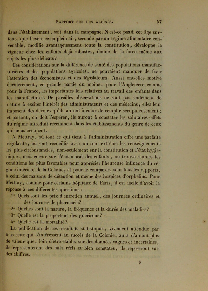 dans l’établissement, soit dans la campagne. N’est-ce pas à cet âge sur- tout, que l’exercice en plein air, secondé par un régime alimentaire con- venable , modifie avantageusement toute la constitution, développe la vigueur chez les enfants déjà robustes, donne de la force même aux sujets les plus délicats? Ces considérations sur la différence de santé des populations manufac- turières et des populations agricoles, ne pouvaient manquer de fixer l’attention des économistes et des législateurs. Aussi ont-elles motivé dernièrement, en grande partie du moins, pour l’Angleterre comme pour la France, les importantes lois relatives au travail des enfants dans les manufactures. De pareilles observations ne sont pas seulement de nature à exciter l’intérêt des administrateurs et des médecins ; elles leur imposent des devoirs qu’ils auront à cœur de remplir scrupuleusement ; et partout, on doit l’espérer, ils auront à constater les salutaires ' effets du régime introduit récemment dans les établissements du genre de ceux qui nous occupent. A Mettray, où tout ce qui tient à l’administration offre une parfaite régularité, où sont recueillis avec un soin extrême les renseignements les plus circonstanciés, non-seulement sur la constitution et l’état hygié- nique , mais encore sur l’état moral des enfants , on trouve réunies les conditions les plus favorables pour apprécier l’heureuse influence du ré- gime intérieur de la Colonie, et pour le comparer, sous tous les rapports, à celui des maisons de détention et même des hospices d’orphelins. Pour Mettray * comme pour certains hôpitaux de Paris, il est facile d’avoir la réponse à ces différentes questions : 1 ° Quels sont les prix d’entretien annuel, des journées ordinaires et des journées de pharmacie? 2° Quelles sont la nature, la fréquence et la durée des maladies? 3° Quelle est la proportion des guérisons? 4° Quelle est la mortalité? La publication de ces résultats statistiques, vivement attendue par tous ceux qui s’intéressent au succès de la Colonie, aura d’autant plus de valeur que, loin d’être établis sur des données vagues et incertaines, ils représenteront des faits réels et bien constatés, ils reposeront sur des chiffres. 8