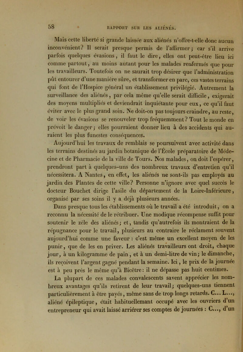 Mais cette liberté si grande laissée aux aliénés n’offre-t-elle donc aucun inconvénient? Il serait presque permis de l’affirmer; car s’il arrive parfois quelques évasions, il l\iut le dire, elles ont peut-être lieu ici comme partout, au moins autant pour les malades renfermés que pour les travailleurs. Toutefois on ne saurait trop désirer que l’administration pût entourer d’une manière sure, et transformer en parc, ces vastes terrains qui font de l’Hospice général un établissement privilégié. Autrement la surveillance des aliénés, par cela même qu’elle serait difficile, exigerait des moyens multipliés et deviendrait inquiétante pour eux, ce qu’il faut éviter avec le plus grand soin. Ne doit-on pas toujours craindre, au reste, de voir les évasions se renouveler trop fréquemment ? Tout le monde en prévoit le danger ; elles pourraient donner lieu à des accidents qui au- raient les plus funestes conséquences. Aujourd’hui les travaux de remblais se poursuivent avec activité dans les terrains destinés au jardin botanique de l’École préparatoire de Méde- cine et de Pharmacie de la ville de Tours. Nos malades, on doit l’espérer, prendront part à quelques-uns des nombreux travaux d’entretien qu’il nécessitera. A Nantes, en effet, les aliénés ne sont-ils pas employés au jardin des Plantes de cette ville ? Personne n’ignore avec quel succès le docteur Bouchet dirige l’asile du département de la Loire-Inférieure, organisé par ses soins il y a déjà plusieurs années. Dans presque tous les établissements où le travail a été introduit, on a reconnu la nécessité de le rétribuer. Une modique récompense suffit pour soutenir le zèle des aliénés ; et, tandis qu’autrefois ils montraient de la répugnance pour le travail, plusieurs au contraire le réclament souvent aujourd’hui comme une faveur : c’est même un excellent moyen de les punir, que de les en priver. Les aliénés travailleurs ont droit, chaque jour, à un kilogramme de pain, et à un demi-litre de vin; le dimanche, ils reçoivent l’argent gagné pendant la semaine. Ici, le prix de la journée est à peu près le même qu’à Bicêtre: il ne dépasse pas huit centimes. La plupart de ces malades convalescents savent apprécier les nom- breux avantages qu’ils retirent de leur travail; quelques-uns tiennent particulièrement à être payés, même sans de trop longs retards. G... L..., aliéné épileptique, était habituellemant occupé avec les ouvriers d’un entrepreneur qui avait laissé arriérer ses comptes de journées : C..., d’un