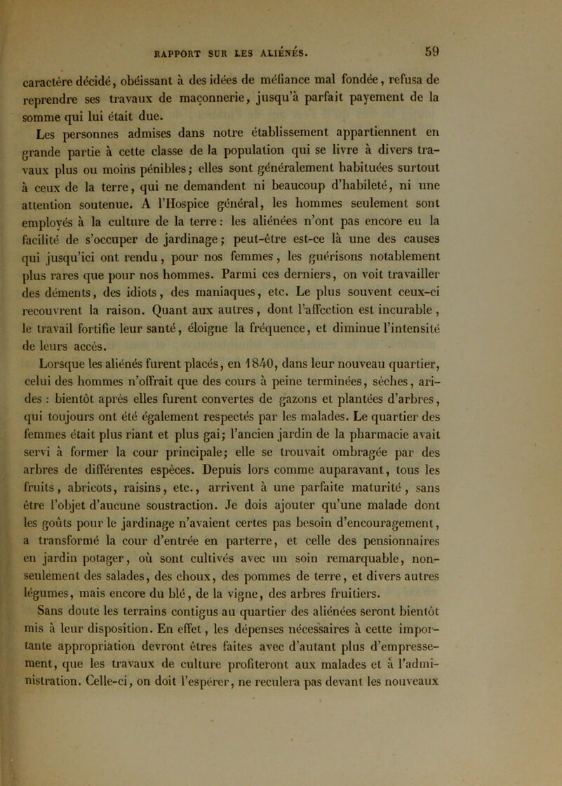 caractère décidé, obéissant à des idées de méiiance mal fondée, refusa de reprendre ses travaux de maçonnerie, jusqu’à parfait payement de la somme qui lui était due. Les personnes admises dans notre établissement appartiennent en grande partie à cette classe de la population qui se livre à divers tra- vaux plus ou moins pénibles ; elles sont généralement habituées surtout à ceux de la terre, qui ne demandent ni beaucoup d’habileté, ni une attention soutenue. A l’Hospice général, les hommes seulement sont employés à la culture de la terre : les aliénées n’ont pas encore eu la facilité de s’occuper de jardinage ; peut-être est-ce là une des causes qui jusqu’ici ont rendu, pour nos femmes, les guérisons notablement plus rares que pour nos hommes. Parmi ces derniers, on voit travailler des déments, des idiots, des maniaques, etc. Le plus souvent ceux-ci recouvrent la raison. Quant aux autres , dont l’affection est incurable , le travail fortifie leur santé, éloigne la fréquence, et diminue l’intensité de leurs accès. Lorsque les aliénés furent placés, en 1840, dans leur nouveau quartier, celui des hommes n’offrait que des cours à peine terminées, sèches, ari- des : bientôt après elles furent convertes de gazons et plantées d’arbres, qui toujours ont été également respectés par les malades. Le quartier des femmes était plus riant et plus gai; l’ancien jardin de la pharmacie avait servi à former la cour principale; elle se trouvait ombragée par des arbres de différentes espèces. Depuis lors comme auparavant, tous les fruits, abricots, raisins, etc., arrivent à une parfaite maturité, sans être l’objet d’aucune soustraction. Je dois ajouter qu’une malade dont les goûts pour le jardinage n’avaient certes pas besoin d’encouragement, a transformé la cour d’entrée en parterre, et celle des pensionnaires en jardin potager, où sont cultivés avec un soin remarquable, non- seulement des salades, des choux, des pommes de terre, et divers autres légumes, mais encore du blé, de la vigne, des arbres fruitiers. Sans doute les terrains contigus au quartier des aliénées seront bientôt mis à leur disposition. En effet, les dépenses nécessaires à cette impor- tante appropriation devront êtres faites avec d’autant plus d’empresse- ment, que les travaux de culture profiteront aux malades et à l’admi- nistration. Celle-ci, on doit l’espérer, ne reculera pas devant les nouveaux