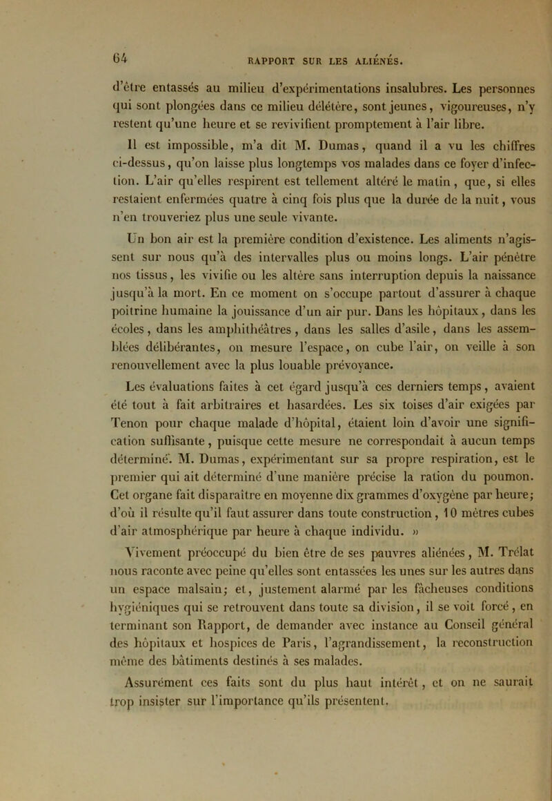 (34 d’être entassés au milieu d’expérimentations insalubres. Les personnes qui sont plongées dans ce milieu délétère, sont jeunes, vigoureuses, n’y restent qu’une heure et se revivifient promptement à l’air libre. Il est impossible, m’a dit M. Dumas, quand il a vu les chiffres ci-dessus, qu’on laisse plus longtemps vos malades dans ce foyer d’infec- tion. L’air qu’elles respirent est tellement altéré le matin, que, si elles restaient enfermées quatre à cinq fois plus que la durée de la nuit, vous n’en trouveriez plus une seule vivante. Un bon air est la première condition d’existence. Les aliments n’agis- sent sur nous qu’à des intervalles plus ou moins longs. L’air pénètre nos tissus, les vivifie ou les altère sans interruption depuis la naissance jusqu’à la mort. En ce moment on s’occupe partout d’assurer à chaque poitrine humaine la jouissance d’un air pur. Dans les hôpitaux, dans les écoles, dans les amphithéâtres, dans les salles d’asile, dans les assem- blées délibérantes, on mesure l’espace, on cube l’air, on veille à son renouvellement avec la plus louable prévoyance. Les évaluations faites à cet égard jusqu’à ces derniers temps, avaient été tout à fait arbitraires et hasardées. Les six toises d’air exigées par Tenon pour chaque malade d’hôpital, étaient loin d’avoir une signifi- cation suffisante, puisque cette mesure ne correspondait à aucun temps déterminé*. M. Dumas, expérimentant sur sa propre respiration, est le premier qui ait déterminé d'une manière précise la ration du poumon. Cet organe fait disparaître en moyenne dix grammes d’oxygène par heure; d’où il résulte qu’il faut assurer dans toute construction , 10 mètres cubes d'air atmosphérique par heure à chaque individu. » Vivement préoccupé du bien être de ses pauvres aliénées, M. Trélat nous raconte avec peine qu’elles sont entassées les unes sur les autres dans un espace malsain; et, justement alarmé parles fâcheuses conditions hygiéniques qui se retrouvent dans toute sa division, il se voit forcé, en terminant son Rapport, de demander avec instance au Conseil général des hôpitaux et hospices de Paris, l’agrandissement, la reconstruction même des bâtiments destinés à ses malades. Assurément ces faits sont du plus haut intérêt, et on ne saurait trop insister sur l’importance qu’ils présentent.