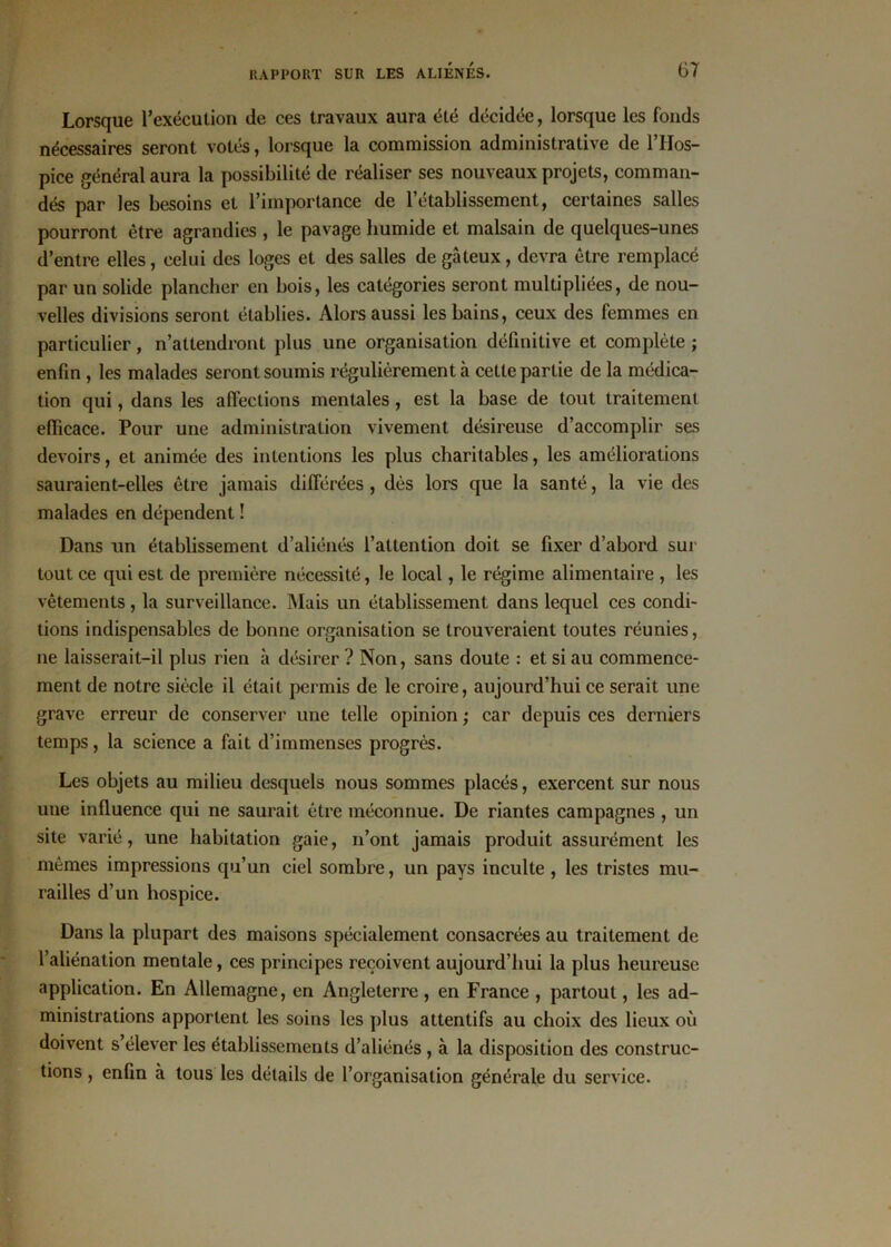 Lorsque l'exécution de ces travaux aura été décidée, lorsque les fonds nécessaires seront votés, lorsque la commission administrative de l’Hos- pice général aura la possibilité de réaliser ses nouveaux projets, comman- dés par les besoins et l’importance de l’établissement, certaines salles pourront être agrandies , le pavage liumide et malsain de quelques-unes d’entre elles, celui des loges et des salles de gâteux, devra être remplacé par un solide plancher en bois, les catégories seront multipliées, de nou- velles divisions seront établies. Alors aussi les bains, ceux des femmes en particulier, n’attendront plus une organisation définitive et complète ; enfin , les malades seront soumis régulièrement à cette partie de la médica- tion qui, dans les affections mentales, est la base de tout traitement efficace. Pour une administration vivement désireuse d’accomplir ses devoirs, et animée des intentions les plus charitables, les améliorations sauraient-elles être jamais différées , dès lors que la santé, la vie des malades en dépendent ! Dans un établissement d’aliénés l’attention doit se fixer d’abord sur tout ce qui est de première nécessité, le local, le régime alimentaire , les vêtements, la surveillance. Mais un établissement dans lequel ces condi- tions indispensables de bonne organisation se trouveraient toutes réunies, ne laisserait-il plus rien à désirer ? Non, sans doute : et si au commence- ment de notre siècle il était permis de le croire, aujourd’hui ce serait une grave erreur de conserver une telle opinion ; car depuis ces derniers temps, la science a fait d’immenses progrès. Les objets au milieu desquels nous sommes placés, exercent sur nous uue influence qui ne saurait être méconnue. De riantes campagnes , un site varié, une habitation gaie, n’ont jamais produit assurément les mêmes impressions qu’un ciel sombre, un pays inculte , les tristes mu- railles d’un hospice. Dans la plupart des maisons spécialement consacrées au traitement de l’aliénation mentale, ces principes reçoivent aujourd’hui la plus heureuse application. En Allemagne, en Angleterre, en France , partout, les ad- ministrations apportent les soins les plus attentifs au choix des lieux où doivent s élever les établissements d’aliénés, à la disposition des construc- tions , enfin à tous les détails de l’organisation générale du service.
