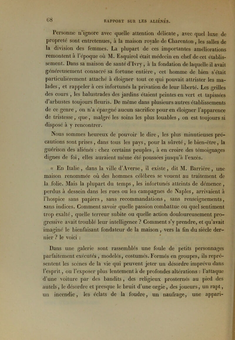 Personne n’ignore avec quelle attention délicate, avec quel luxe de propreté sont entretenues, à la maison royale de Charenton , les salles de la division des femmes. La plupart de ces importantes améliorations remontent à l’époque où M. Esquirol était médecin en chef de cet établis- sement. Dans sa maison de santé d’Ivry, à la fondation de laquelle il avait généreusement consacré sa fortune entière , cet homme de bien s’était particulièrement attaché à éloigner tout ce qui pouvait attrister les ma- lades , et rappeler à ces infortunés la privation de leur liberté. Les grilles des cours , les balustrades des jardins étaient peintes en vert et tapissées d’arbustes toujours fleuris. De même dans plusieurs autres établissements de ce genre , on n’a épargné aucun sacrifice pour en éloigner l’apparence de tristesse, que, malgré les soins les plus louables , on est toujours si disposé à y rencontrer. Nous sommes heureux de pouvoir le dire, les plus minutieuses pré- cautions sont prises , dans tous les pays, pour la sûreté , le bien-être, la guérison des aliénés : chez certains peuples, à en croire des témoignages dignes de foi, elles auraient môme été poussées jusqu’à l’excès. « En Italie , dans la ville d’Averse, il existe , dit M. Barrière, une maison renommée où des hommes célèbres se vouent au traitement de la folie. Mais la plupart du temps , les infortunés atteints de démence , perdus à dessein dans les rues ou les campagnes de Naples, arrivaient à l’hospice sans papiers , sans recommandations, sans renseignements, sans indices. Comment savoir quelle passion combattue ou quel sentiment trop exalté, quelle terreur subite ou quelle action douloureusement pro- gressive avait troublé leur intelligence ? Comment s’y prendre, et qu’avait imaginé le bienfaisant fondateur de la maison , vers la fin du siècle der- nier ? le voici : Dans une galerie sont rassemblés une foule de petits personnages parfaitement exécutés , modelés, costumés.Formés en groupes, ils repré- sentent les scènes de la vie qui peuvent jeter un désordre imprévu dans l’esprit, ou l’exposer plus lentement à de profondes altérations : l’attaque d’une voiture par des bandits, des religieux prosternés au pied des autels, le désordre et presque le bruit d’une orgie, des joueurs, un rapt, un incendie, les éclats de la foudre, un naufrage, une appari-