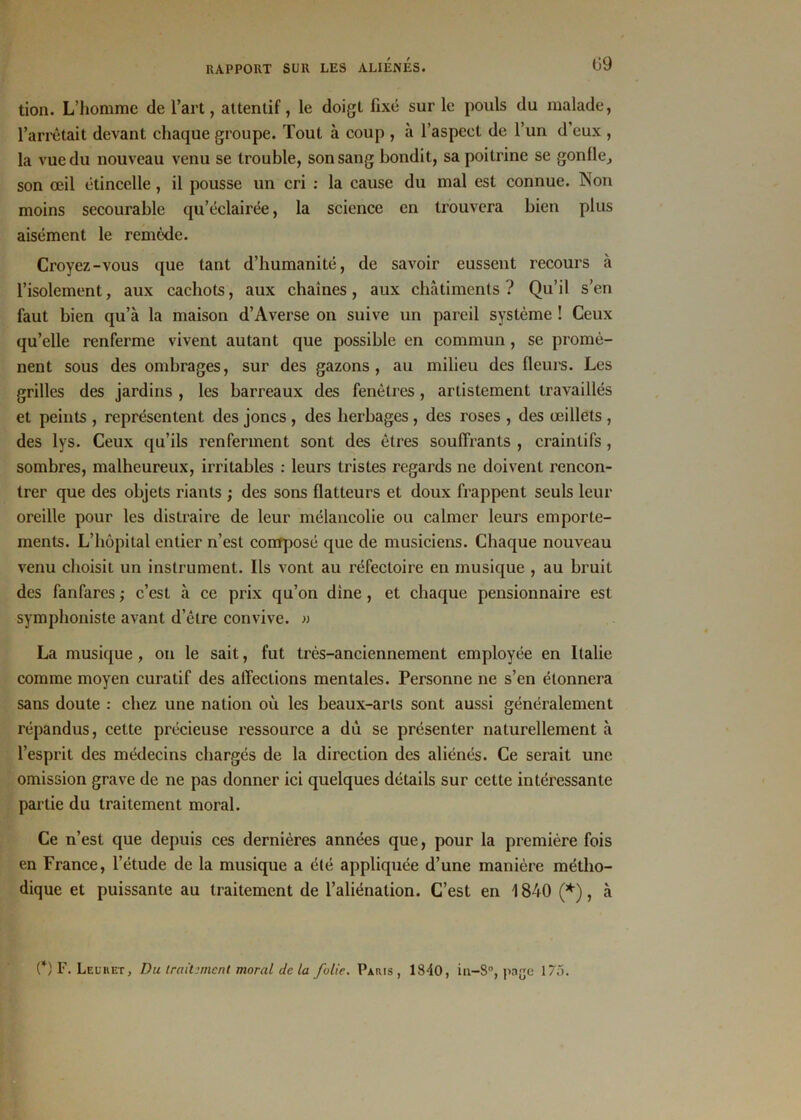 tion. L’homme de l’art, attentif, le doigt fixé sur le pouls du malade, l’arrêtait devant chaque groupe. Tout à coup , à l’aspect de l’un d’eux , la vue du nouveau venu se trouble, son sang bondit, sa poitrine se gonfle, son œil étincelle, il pousse un cri : la cause du mal est connue. Non moins secourable qu’éclairée, la science en trouvera bien plus aisément le remède. Croyez-vous que tant d’humanité, de savoir eussent recours à l’isolement, aux cachots, aux chaînes, aux châtiments? Qu’il s’en faut bien qu’à la maison d’Averse on suive un pareil système ! Ceux qu’elle renferme vivent autant que possible en commun , se promè- nent sous des ombrages, sur des gazons, au milieu des fleurs. Les grilles des jardins , les barreaux des fenêtres, artistement travaillés et peints , représentent des joncs , des herbages , des roses , des œillets , des lys. Ceux qu’ils renferment sont des êtres souffrants , craintifs , sombres, malheureux, irritables : leurs tristes regards ne doivent rencon- trer que des objets riants ; des sons flatteurs et doux frappent seuls leur oreille pour les distraire de leur mélancolie ou calmer leurs emporte- ments. L’hôpital entier n’est composé que de musiciens. Chaque nouveau venu choisit un instrument. Ils vont au réfectoire en musique , au bruit des fanfares ; c’est à ce prix qu’on dine, et chaque pensionnaire est symphoniste avant d’être convive. » La musique, on le sait, fut très-anciennement employée en Italie comme moyen curatif des affections mentales. Personne ne s’en étonnera sans doute : chez une nation où les beaux-arts sont aussi généralement répandus, cette précieuse ressource a dù se présenter naturellement à l’esprit des médecins chargés de la direction des aliénés. Ce serait une omission grave de ne pas donner ici quelques détails sur cette intéressante partie du traitement moral. Ce n’est que depuis ces dernières années que, pour la première fois en France, l’étude de la musique a été appliquée d’une manière métho- dique et puissante au traitement de l’aliénation. C’est en 1840 (*), à (*) F. Leu h et, Du traitement moral de la folie. Paris, 1840, in-8°, page 175.