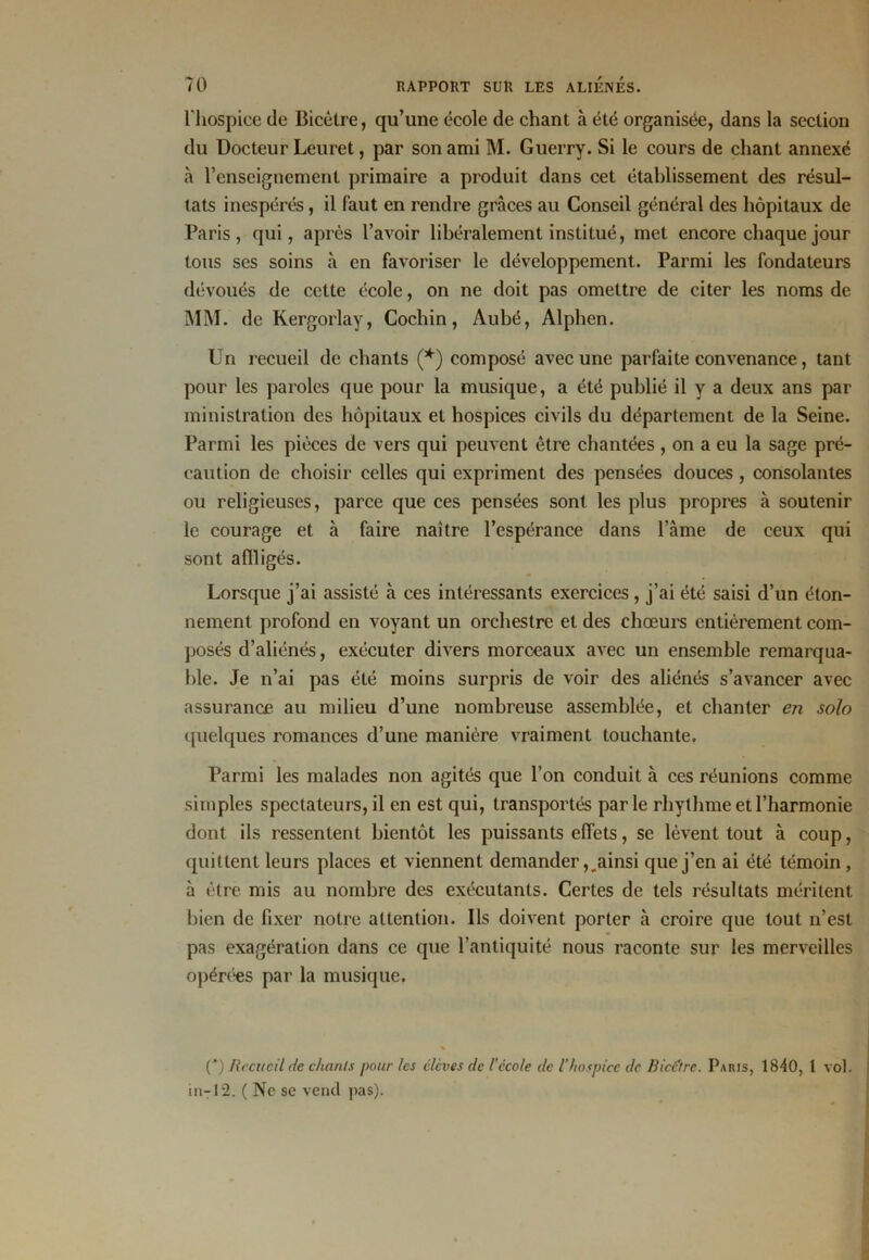 l'hospice de Bicèlre, qu’une école de chant à été organisée, dans la section du Docteur Leuret, par son ami M. Guerry. Si le cours de chant annexé à renseignement primaire a produit dans cet établissement des résul- tats inespérés, il faut en rendre grâces au Conseil général des hôpitaux de Paris, qui, après l’avoir libéralement institué, met encore chaque jour tous ses soins à en favoriser le développement. Parmi les fondateurs dévoués de cette école, on ne doit pas omettre de citer les noms de MM. de Kergorlay, Cochin, Aubé, Alphen. Un recueil de chants (*) composé avec une parfaite convenance, tant pour les paroles que pour la musique, a été publié il y a deux ans par ministration des hôpitaux et hospices civils du département de la Seine. Parmi les pièces de vers qui peuvent être chantées , on a eu la sage pré- caution de choisir celles qui expriment des pensées douces , consolantes ou religieuses, parce que ces pensées sont les plus propres à soutenir le courage et à faire naître l’espérance dans l’âme de ceux qui sont affligés. Lorsque j’ai assisté à ces intéressants exercices, j’ai été saisi d’un éton- nement profond en voyant un orchestre et des chœurs entièrement com- posés d’aliénés, exécuter divers morceaux avec un ensemble remarqua- ble. Je n’ai pas été moins surpris de voir des aliénés s’avancer avec assurance au milieu d’une nombreuse assemblée, et chanter en solo quelques romances d’une manière vraiment touchante. Parmi les malades non agités que l’on conduit à ces réunions comme simples spectateurs, il en est qui, transportés parle rhythme et l’harmonie dont ils ressentent bientôt les puissants effets, se lèvent tout à coup, quittent leurs places et viennent demander,,ainsi que j’en ai été témoin , à être mis au nombre des exécutants. Certes de tels résultats méritent bien de fixer notre attention. Ils doivent porter à croire que tout n’est pas exagération dans ce que l’antiquité nous raconte sur les merveilles opérées par la musique. (*) Recueil de chants pour les élèves de l’école de l’hospice de Bicetrc. Paris, 1840, 1 vol. in-12. ( Ne se vend pas).