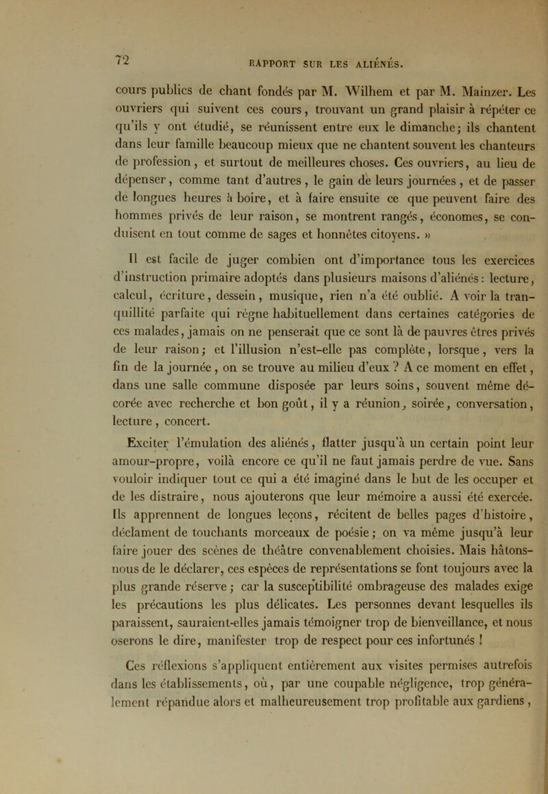 cours publics de chant fondés par M. Wilhem et par M. Mainzer. Les ouvriers qui suivent ces cours, trouvant un grand plaisir à répéter ce qu’ils y ont étudié, se réunissent entre eux le dimanche; ils chantent dans leur famille beaucoup mieux que ne chantent souvent les chanteurs de profession, et surtout de meilleures choses. Ces ouvriers, au lieu de dépenser, comme tant d’autres , le gain de leurs journées , et de passer de longues heures h hoire, et à faire ensuite ce que peuvent faire des hommes privés de leur raison, se montrent rangés, économes, se con- duisent en tout comme de sages et honnêtes citoyens. » Il est facile de juger combien ont d’importance tous les exercices d’instruction primaire adoptés dans plusieurs maisons d’aliénés: lecture, calcul, écriture, dessein, musique, rien n’a été oublié. A voir la tran- quillité parfaite qui régne habituellement dans certaines catégories de ces malades, jamais on ne penserait que ce sont là de pauvres êtres privés de leur raison ; et l’illusion n’est-elie pas complète, lorsque, vers la fin de la journée , on se trouve au milieu d’eux ? A ce moment en effet, dans une salle commune disposée par leurs soins, souvent même dé- corée avec recherche et bon goût, il y a réunion, soirée, conversation, lecture , concert. Exciter l’émulation des aliénés, flatter jusqu'à un certain point leur amour-propre, voilà encore ce qu’il ne faut jamais perdre de vue. Sans vouloir indiquer tout ce qui a été imaginé dans le but de les occuper et de les distraire, nous ajouterons que leur mémoire a aussi été exercée. Ils apprennent de longues leçons, récitent de belles pages d'histoire, déclament de touchants morceaux de poésie ; on va même jusqu’à leur faire jouer des scènes de théâtre convenablement choisies. Mais hâtons- nous de le déclarer, ces espèces de représentations se font toujours avec la plus grande réserve ; car la susceptibilité ombrageuse des malades exige les précautions les plus délicates. Les personnes devant lesquelles ils paraissent, sauraient-elles jamais témoigner trop de bienveillance, et nous oserons le dire, manifester trop de respect pour ces infortunés ! Ces réflexions s’appliquent entièrement aux visites permises autrefois dans les établissements, où, par une coupable négligence, trop généra- lement répandue alors et malheureusement trop profitable aux gardiens ,