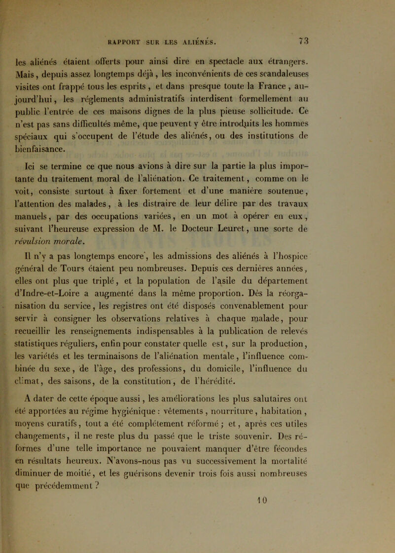 les aliénés étaient offerts pour ainsi dire en spectacle aux étrangers. Mais, depuis assez longtemps déjà , les inconvénients de ces scandaleuses visites ont frappé tous les esprits , et dans presque toute la France , au- jourd'hui , les réglements administratifs interdisent formellement au public l’entrée de ces maisons dignes de la plus pieuse sollicitude. Ce n’est pas sans difficultés même, que peuvent y être introduits les hommes spéciaux qui s’occupent de l’étude des aliénés, ou des institutions de bienfaisance. Ici se termine ce que nous avions à dire sur la partie la plus impor- tante du traitement moral de l'aliénation. Ce traitement, comme on le voit, consiste surtout à fixer fortement et d’une manière soutenue, l’attention des malades, à les distraire de leur délire par des travaux manuels, par des occupations variées, en un mot à opérer en eux, suivant l’heureuse expression de M. le Docteur Leuret, une sorte de révulsion morale. Il n’y a pas longtemps encore’, les admissions des aliénés à l’hospice général de Tours étaient peu nombreuses. Depuis ces dernières années, elles ont plus que triplé, et la population de l’asile du département d’Indre-et-Loire a augmenté dans la même proportion. Dès la réorga- nisation du service, les registres ont été disposés convenablement pour servir à consigner les observations relatives à chaque malade, pour recueillir les renseignements indispensables à la publication de relevés statistiques réguliers, enfin pour constater quelle est, sur la production, les variétés et les terminaisons de l’aliénation mentale, l’influence com- binée du sexe, de l’âge, des professions, du domicile, l’influence du climat, des saisons, delà constitution, de l’hérédité. A dater de cette époque aussi, les améliorations les plus salutaires ont été apportées au régime hygiénique : vêtements , nourriture , habitation , moyens curatifs, tout a été complètement réformé ; et, après ces utiles changements, il ne reste plus du passé que le triste souvenir. Des ré- formes d’une telle importance ne pouvaient manquer d’être fécondes en résultats heureux. N’avons-nous pas vu successivement la mortalité diminuer de moitié, et les guérisons devenir trois fois aussi nombreuses que précédemment ? 10