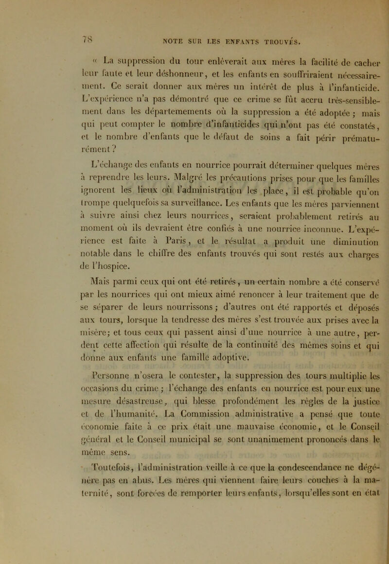« La suppression du tour enlèverait aux mères la facilité de cacher leur faute et leur déshonneur, et les enfants en souffriraient nécessaire- ment. Ce serait donner aux mères un intérêt de plus à l’infanticide. L’expérience n’a pas démontré que ce crime se fût accru très-sensible- ment dans les départemements où la suppression a été adoptée ; mais qui peut compter le nombre d’infanticides qui n’ont pas été constatés, et le nombre cl’enfants que le défaut de soins a fait périr prématu- rément ? L’échange des enfants en nourrice pourrait déterminer quelques mères à reprendre les leurs. Malgré les précautions prises pour que les familles ignorent les lieux où l’administration les place, il est probable qu’on trompe quelquefois sa surveillance. Les enfants que les mères parviennent à suivre ainsi chez leurs nourrices, seraient probablement retirés au moment où ils devraient être confiés à une nourrice inconnue. L’expé- rience est faite à Paris, et le résultat a produit une diminution notable dans le chiffre des enfants trouvés qui sont restés aux charges de l’hospice. Mais parmi ceux qui ont été retirés, un certain nombre a été conservé par les nourrices qui ont mieux aimé renoncer à leur traitement que de se séparer de leurs nourrissons ; d’autres ont été rapportés et déposés aux tours, lorsque la tendresse des mères s’est trouvée aux prises avec la misère; et tous ceux qui passent ainsi d’une nourrice à une autre, per- dent cette affection qui résulte de la continuité des mêmes soins et qui donne aux enfants une famille adoptive. Personne n’osera le contester, la suppression des tours multiplie les occasions du crime; l’échange des enfants en nourrice est pour eux une mesure désastreuse, qui blesse profondément les règles de la justice et de l’humanité. La Commission administrative a pensé que toute économie faite à ce prix était une mauvaise économie, et le Conseil général et le Conseil municipal se sont unanimement prononcés dans le même sens. Toutefois, l’administration veille à ce que la condescendance ne dégé- nère pas en abus. Les mères qui viennent faire leurs couches à la ma- ternité, sont forcées de remporter leurs enfants, lorsqu’elles sont en état