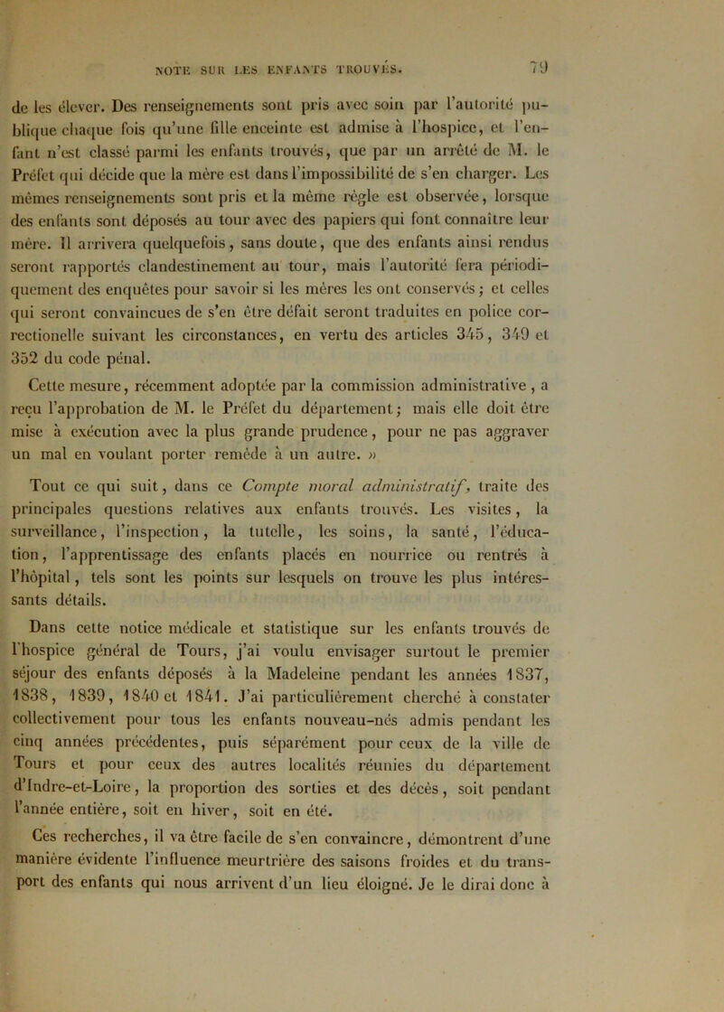 de les élever. Des renseignements sont pris avec soin par l’autorité pu- blique chaque fois qu’une fille enceinte est admise à l’hospice, et l’en- fant n’est classé parmi les enfants trouvés, que par un arrêté de M. le Préfet qui décide que la mère est dans l’impossibilité de s’en charger. Les mêmes renseignements sont pris et la même règle est observée, lorsque des enfants sont déposés au tour avec des papiers qui font connaître leur mère. 11 arrivera quelquefois, sans doute, que des enfants ainsi rendus seront rapportés clandestinement au tour, mais l’autorité fera périodi- quement des enquêtes pour savoir si les mères les ont conservés ; et celles qui seront convaincues de s’en être défait seront traduites en police cor- rectionelle suivant les circonstances, en vertu des articles 345, 349 et 352 du code pénal. Cette mesure, récemment adoptée par la commission administrative , a reçu l’approbation de M. le Préfet du département; mais elle doit être mise à exécution avec la plus grande prudence, pour ne pas aggraver un mal en voulant porter remède à un autre. » Tout ce qui suit, dans ce Compte moral administratif, traite des principales questions relatives aux enfants trouvés. Les visites, la surveillance, l’inspection, la tutelle, les soins, la santé, l’éduca- tion, l’apprentissage des enfants placés en nourrice ou rentrés à l’hôpital, tels sont les points sur lesquels on trouve les plus intéres- sants détails. Dans cette notice médicale et statistique sur les enfants trouvés de 1 hospice général de Tours, j’ai voulu envisager surtout le premier séjour des enfants déposés à la Madeleine pendant les années 1837, 1838, 1839, 1840 et 1841. J’ai particulièrement cherché à constater collectivement pour tous les enfants nouveau-nés admis pendant les cinq années précédentes, puis séparément pour ceux de la ville de Tours et pour ceux des autres localités réunies du département d’Indre-et-Loire, la proportion des sorties et des décès, soit pendant l’année entière, soit en hiver, soit en été. Ces recherches, il va être facile de s’en convaincre, démontrent d’une manière évidente l’influence meurtrière des saisons froides et du trans- port des enfants qui nous arrivent d’un lieu éloigné. Je le dirai donc à