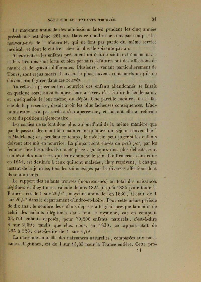 La moyenne annuelle des admissions faites pendant les cinq années précédentes est donc 2G1,40. Dans ce nombre ne sont pas compris les nouveau-nés de la Maternité, qui ne font pas partie du même service médical, et dont le chiffre s’élève à plus de soixante par an. A leur entrée les enfants présentent un état de santé extrêmement va- riable. Les uns sont forts et bien portants ; d’autres ont des affections de nature et de gravité différentes. Plusieurs, venant particulièrement de Tours, sont reçus morts. Ceux-ci, le plus souvent, sont morts-nés; ils ne doivent pas figurer dans ces relevés. Autrefois le placement en nourrice des enfants abandonnés se faisait en quelque sorte aussitôt après leur arrivée, c’est-à-dire le lendemain , et quelquefois le jour même du dépôt. Une pareille mesure, il est fa- cile de le pressentir, devait avoir les plus fâcheuses conséquences. L’ad- ministration n’a pas tardé à s’en apercevoir, et bientôt elle a réformé cette disposition règlementaire. Les sorties ne se font donc plus aujourd’hui de la même manière que par le passé : elles n’ont lieu maintenant qu’après un séjour convenable à la Madeleine; et, pendant ce temps, le médecin peut juger si les enfants doivent être mis en nourrice. La plupart sont élevés au petit pot, par les femmes chez lesquelles ils ont été placés. Quelques-uns, plus délicats, sont confiés à des nourrices qui leur donnent le sein. L’infirmerie, construite en 1841, est destinée à ceux qui sont malades ; ils y reçoivent, à chaque instant de la journée, tous les soins exigés par les diverses affections dont ils sont atteints. Le rapport des enfants trouvés (nouveau-nés) au total des naissances légitimes et illégitimes, calculé depuis 1824 jusqu’à 1834 pour toute la France , est de 1 sur 29,97 , moyenne annnelle; en 1830 , il était de 1 sur 26,27 dans le département d’Indre-et-Loire. Pour cette même période de dix ans , le nombre des enfants déposés atteignait presque la moitié de celui des enfants illégitimes dans tout le royaume, car on comptait 33,629 enfants déposés, pour 70,200 enfants naturels , c’est-à-dire 1 sur 2,09; tandis que chez nous, en 1830, ce rapport était de 294 à 523, c’est-à-dire de 1 sur 1,78. La moyenne annuelle des naissances naturelles , comparées aux nais- sances légitimes, est de 1 sur 14,83 pour la France entière. Cette pro- 11