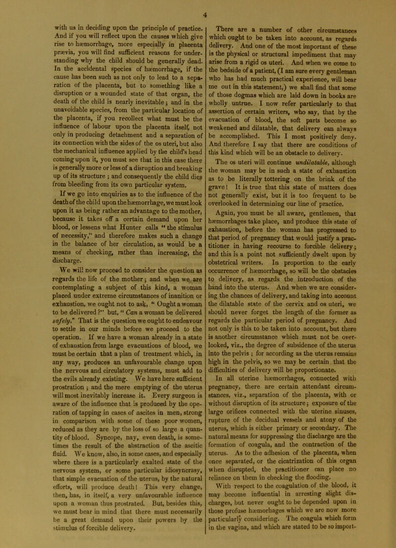 with us in deciding upon the principle of practice. And if you will reflect upon the causes which give rise tn haemorrhage, more especially in placenta praevia, you will find sufficient reasons for under- standing why the child should be generally dead. In the accidental species of haemorrhage, if the cause has been such as not only to lead to a sepa- ration of the placenta, but to something like a disruption or a wounded state of that organ, the death of the child is nearly inevitable; and in the unavoidable species, from the particular location of the placenta, if you recollect what must be the influence of labour upon the placenta itself, not only in producing detachment and a separation of its connection with the sides of the os uteri, but also the mechanical influence applied by the child’s head coming upon it, you must see that in this case there is generally more or less of a disruption and breaking up of its structure ; and consequently the child dies from bleeding from its own particular system. If we go into enquiries as to the influence of the death of the child upon the haemorrhage, we must look upon it as being rather an advantage to the mother, because it takes off a certain demand upon her blood, or lessens what Hunter calls “ the stimulus of necessity, and therefore makes such a change in the balance of her circulation, as would be a means of checking, rather than increasing, the discharge. We will now proceed to consider the question as regards the life of the mother; and when we are contemplating a subject of this kind, a woman placed under extreme circumstances of inanition or exhaustion, we ought not to ask, “ Ought a woman to be delivered ? but, “ Can a woman be delivered safely.” That is the question we ought to endeavour to settle in our minds before we proceed to the operation. If we have a woman already in a state of exhaustion from large evacuations of blood, we must be certain that a plan of treatment which, in any way, produces an unfavourable change upon the nervous and circulatory systems, must add to the evils already existing. We have here sufficient prostration ; and the mere emptying of the uterus will most inevitably increase it. Every surgeon is aware of the influence that is produced by the ope- ration of tapping in cases of ascites in men, strong in comparison with some of these poor women, reduced as they are by the loss of so large a quan- tity of blood. Syncope, nay, even death, is some- times the result of the abstraction of the ascitic fluid. We know, also, in some cases, and especially where there is a particularly exalted state of the nervous system, or some particular idiosyncrasy, that simple evacuation of the uterus, by the natural efforts, will produce death 1 This very change, then, has, in itself, a very unfavourable influence upon a woman thus prostrated. But, besides this, we must bear in mind that there must necessarily be a great demand upon their powers by the stimulus of forcible delivery. There are a number of other circumstances which ought to be taken into account, as regards delivery. And one of the most important of these is the physical or structural impediment that may arise from a rigid os uteri. And when we come to the bedside of a patient, (I am sure every gentleman who has had much practical experience, will bear me out in this statement,) we shall find that some of those dogmas which are laid down in books are wholly untrue. I now refer particularly to that assertion of certain writers, who say, that by the evacuation of blood, the soft parts become so weakened and dilatable, that delivery can always be accomplished. This I most positively deny. And therefore I say that there are conditions of this kind which will be an obstacle to delivery. The os uteri will continue undilatable, although the woman may be in such a state of exhaustion as to be literally tottering on the brink of the grave 1 It is true that this state of matters does not generally exist, but it is too frequent to be overlooked in determining our line of practice. Again, you must be all aware, gentlemen, that haemorrhages take place, and produce this state of exhaustion, before the woman has progressed to that period of pregnancy that would justify a prac- titioner in having recourse to forcible delivery j and this is a point not sufficiently dwelt upon by obstetrical writers. In proportion to the early occurrence of haemorrhage, so will be the obstacles to delivery, as regards the introduction of the hand into the uterus. And when we are consider- ing the chances of delivery, and taking into account the dilatable state of the cervix and os uteri, we should never forget the length of the former as regards the particular period of pregnancy. And not only is this to be taken into account, but there is another circumstance which must not be over- looked, viz., the degree of subsidence of the uterus into the pelvis ; for according as the uterus remains high in the pelvis, so we may be certain that the difficulties of delivery will be proportionate. In all uterine haemorrhages, connected with pregnancy, there are certain attendant circum- stances, viz., separation of the placenta, with or without disruption of its structure; exposure of the large orifices connected with the uterine sinuses, rupture of the decidual vessels and atony of the uterus, which is either primary or secondary. The natural means for suppressing the discharge are the formation of coagula, and the contraction of the uterus. As to the adhesion of the placenta, when once separated, or the cicatrization of this organ when disrupted, the practitioner can place no reliance on them in checking the flooding. With respect to the coagulation of the blood, it may become influential in arresting slight dis- charges, but never ought to be depended upon in those profuse hmmorhages which we are now more particularly considering. The coagula which form in the vagina, and which are stated to besoimpoit-