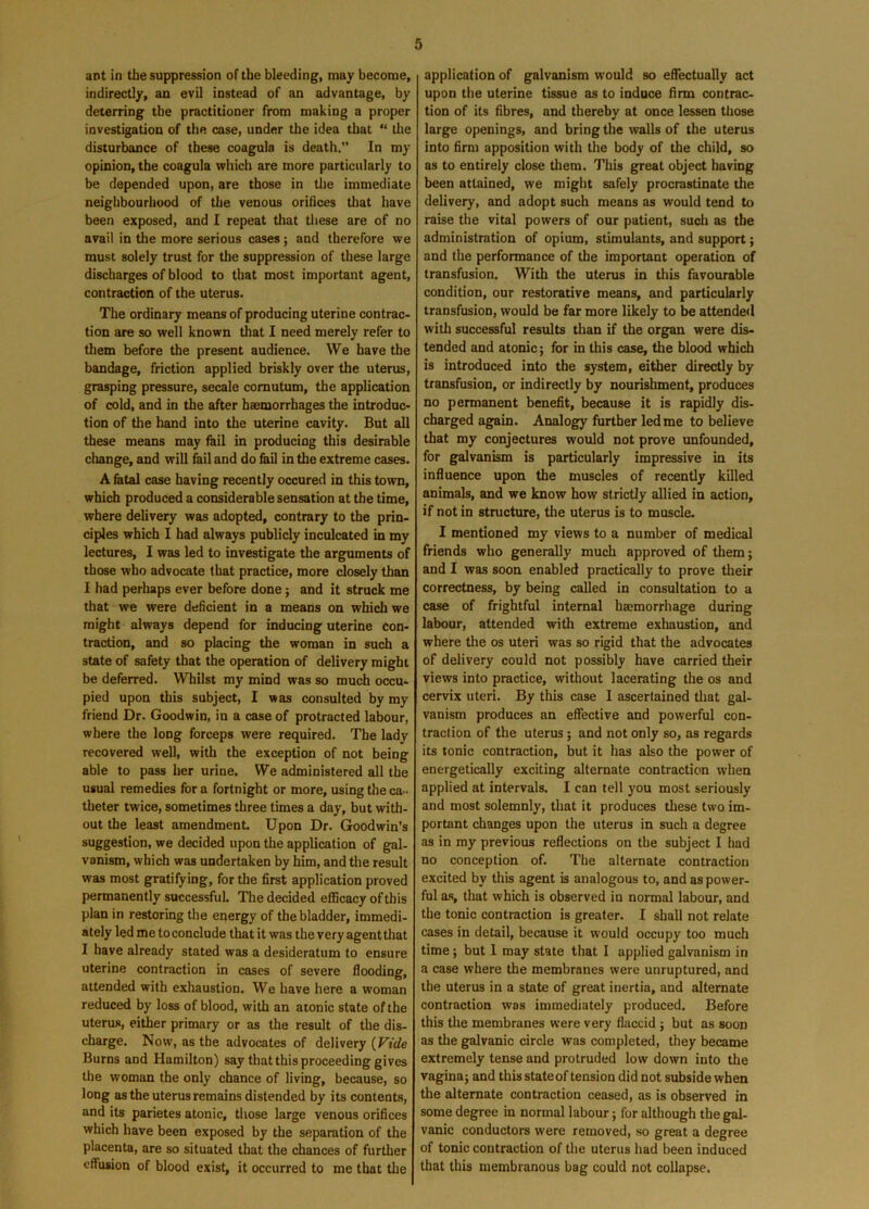ant in the suppression of the bleeding, may become, indirectly, an evil instead of an advantage, by deterring the practitioner from making a proper investigation of the case, under the idea that “ the disturbance of these coagula is death.” In my opinion, the coagula which are more particularly to be depended upon, are those in the immediate neighbourhood of the venous orifices that have been exposed, and I repeat that these are of no avail in the more serious cases; and therefore we must solely trust for the suppression of these large discharges of blood to that most important agent, contraction of the uterus. The ordinary means of producing uterine contrac- tion are so well known that I need merely refer to them before the present audience. We have the bandage, friction applied briskly over the uterus, grasping pressure, secale comutum, the application of cold, and in the after haemorrhages the introduc- tion of the hand into the uterine cavity. But all these means may fail in producing this desirable change, and will fail and do fail in the extreme cases. A fatal case having recently occured in this town, which produced a considerable sensation at the time, where delivery was adopted, contrary to the prin- ciples which I had always publicly inculcated in my lectures, I was led to investigate the arguments of those who advocate that practice, more closely than I had perhaps ever before done; and it struck me that we were deficient in a means on which we might always depend for inducing uterine con- traction, and so placing the woman in such a state of safety that the operation of delivery might be deferred. Whilst my mind was so much occu- pied upon this subject, I was consulted by my friend Dr. Goodwin, in a case of protracted labour, where the long forceps were required. The lady recovered well, with the exception of not being able to pass her urine. We administered all the usual remedies for a fortnight or more, using the ca - theter twice, sometimes three times a day, but with- out the least amendment Upon Dr. Goodwin’s suggestion, we decided upon the application of gal- vanism, which was undertaken by him, and the result was most gratifying, for the first application proved permanently successful. The decided efficacy of this plan in restoring the energy of the bladder, immedi- ately led me to conclude that it was the very agent that I have already stated was a desideratum to ensure uterine contraction in cases of severe flooding, attended with exhaustion. We have here a woman reduced by loss of blood, with an atonic state of the uterus, either primary or as the result of the dis- charge. Now, as the advocates of delivery (Vide Burns and Hamilton) say that this proceeding gives the woman the only chance of living, because, so long as the uterus remains distended by its contents, and its parietes atonic, those large venous orifices which have been exposed by the separation of the placenta, are so situated that the chances of further effusion of blood exist, it occurred to me that the application of galvanism would so effectually act upon the uterine tissue as to induce firm contrac- tion of its fibres, and thereby at once lessen those large openings, and bring the walls of the uterus into firm apposition with the body of the child, so as to entirely close them. This great object having been attained, we might safely procrastinate the delivery, and adopt such means as would tend to raise the vital powers of our patient, such as the administration of opium, stimulants, and support; and the performance of the important operation of transfusion. With the uterus in this favourable condition, our restorative means, and particularly transfusion, would be far more likely to be attended with successful results than if the organ were dis- tended and atonic; for in this case, the blood which is introduced into the system, either directly by transfusion, or indirectly by nourishment, produces no permanent benefit, because it is rapidly dis- charged again. Analogy further led me to believe that my conjectures would not prove unfounded, for galvanism is particularly impressive in its influence upon the muscles of recently killed animals, and we know how strictly allied in action, if not in structure, the uterus is to muscle. I mentioned my views to a number of medical friends who generally much approved of them; and I was soon enabled practically to prove their correctness, by being called in consultation to a case of frightful internal haemorrhage during labour, attended with extreme exhaustion, and where the os uteri was so rigid that the advocates of delivery could not possibly have carried their views into practice, without lacerating the os and cervix uteri. By this case I ascertained that gal- vanism produces an effective and powerful con- traction of the uterus; and not only so, as regards its tonic contraction, but it has also the power of energetically exciting alternate contraction when applied at intervals. I can tell you most seriously and most solemnly, that it produces these two im- portant changes upon the uterus in such a degree as in my previous reflections on the subject I had no conception of. The alternate contraction excited by this agent is analogous to, and as power- ful as, that which is observed in normal labour, and the tonic contraction is greater. I shall not relate cases in detail, because it would occupy too much time; but I may state that I applied galvanism in a case where the membranes were unruptured, and the uterus in a state of great inertia, and alternate contraction was immediately produced. Before this the membranes were very flaccid ; but as soon as the galvanic circle was completed, they became extremely tense and protruded low down into the vagina; and this state of tension did not subside when the alternate contraction ceased, as is observed in some degree in normal labour; for although the gal- vanic conductors were removed, so great a degree of tonic contraction of the uterus had been induced that this membranous bag could not collapse.