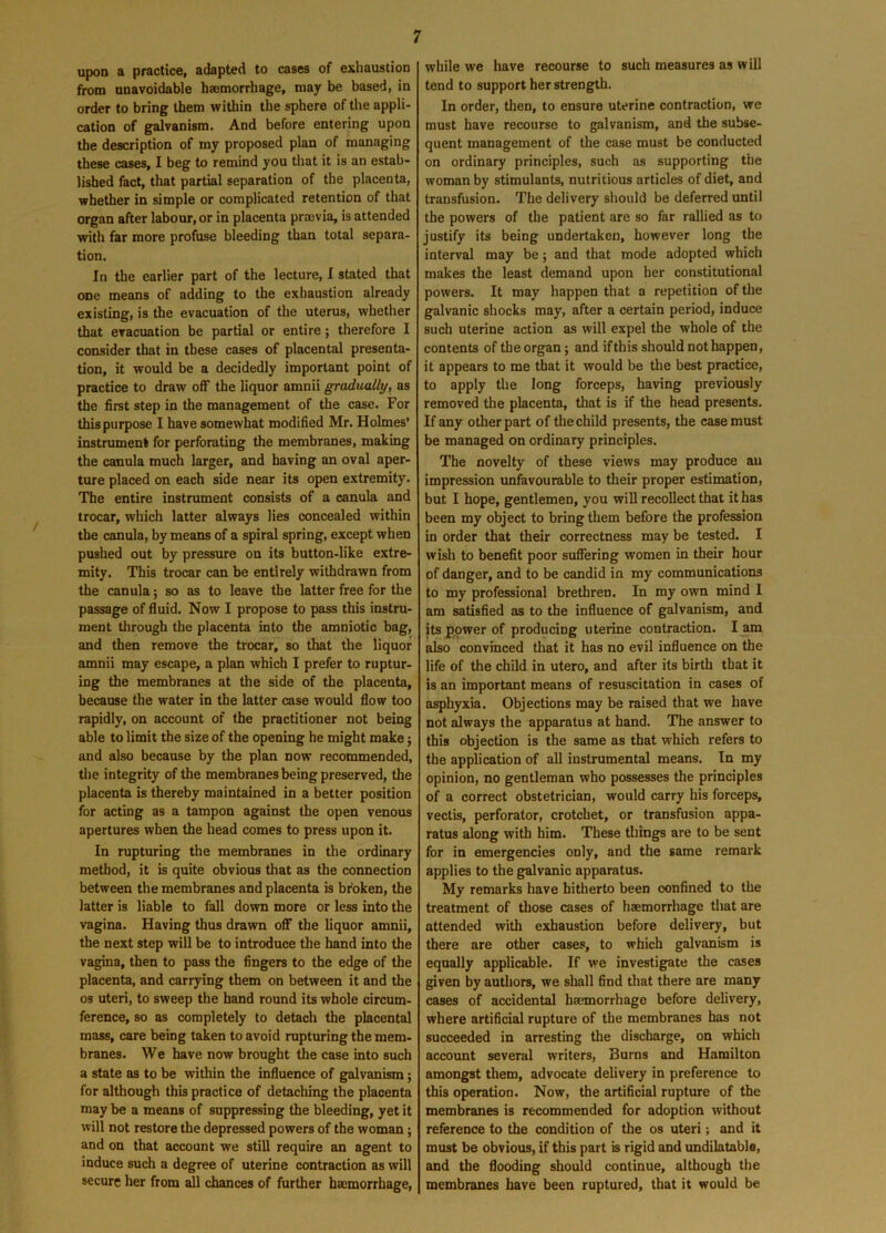 upon a practice, adapted to cases of exhaustion from unavoidable haemorrhage, may be based, in order to bring them within the sphere of the appli- cation of galvanism. And before entering upon the description of my proposed plan of managing these cases, I beg to remind you that it is an estab- lished fact, that partial separation of the placenta, whether in simple or complicated retention of that organ after labour, or in placenta prrnvia, is attended with far more profuse bleeding than total separa- tion. In the earlier part of the lecture, I stated that one means of adding to the exhaustion already existing, is the evacuation of the uterus, whether that evacuation be partial or entire; therefore I consider that in these cases of placental presenta- tion, it would be a decidedly important point of practice to draw off the liquor amnii gradually, as the first step in the management of the case. For this purpose I have somewhat modified Mr. Holmes’ instrument for perforating the membranes, making the canula much larger, and having an oval aper- ture placed on each side near its open extremity. The entire instrument consists of a canula and trocar, which latter always lies concealed within the canula, by means of a spiral spring, except when pushed out by pressure on its button-like extre- mity. This trocar can be entirely withdrawn from the canula; so as to leave the latter free for the passage of fluid. Now I propose to pass this instru- ment through the placenta into the amniotic bag, and then remove the trocar, so that the liquor amnii may escape, a plan which I prefer to ruptur- ing the membranes at the side of the placenta, because the water in the latter case would flow too rapidly, on account of the practitioner not being able to limit the size of the opening he might make; and also because by the plan now recommended, the integrity of the membranes being preserved, the placenta is thereby maintained in a better position for acting as a tampon against the open venous apertures when the head comes to press upon it. In rupturing the membranes in the ordinary method, it is quite obvious that as the connection between the membranes and placenta is broken, the latter is liable to fall down more or less into the vagina. Having thus drawn off the liquor amnii, the next step will be to introduce the hand into the vagina, then to pass the fingers to the edge of the placenta, and carrying them on between it and the os uteri, to sweep the hand round its whole circum- ference, so as completely to detach the placental mass, care being taken to avoid rupturing the mem- branes. We have now brought the case into such a state as to be within the influence of galvanism; for although this practice of detaching the placenta may be a means of suppressing the bleeding, yet it will not restore the depressed powers of the woman; and on that account we still require an agent to induce such a degree of uterine contraction as will secure her from all chances of further haemorrhage, while we have recourse to such measures as will tend to support her strength. In order, then, to ensure uterine contraction, we must have recourse to galvanism, and the subse- quent management of the case must be conducted on ordinary principles, such as supporting the woman by stimulants, nutritious articles of diet, and transfusion. The delivery should be deferred until the powers of the patient are so far rallied as to justify its being undertaken, however long the interval may be; and that mode adopted which makes the least demand upon her constitutional powers. It may happen that a repetition of the galvanic shocks may, after a certain period, induce such uterine action as will expel the whole of the contents of the organ; and if this should not happen, it appears to me that it would be the best practice, to apply the long forceps, having previously removed the placenta, that is if the head presents. If any other part of the child presents, the case must be managed on ordinary principles. The novelty of these views may produce an impression unfavourable to their proper estimation, but I hope, gentlemen, you will recollect that it has been my object to bring them before the profession in order that their correctness may be tested. I wish to benefit poor suffering women in their hour of danger, and to be candid in my communications to my professional brethren. In my own mind 1 am satisfied as to the influence of galvanism, and its power of producing uterine contraction. I am also convinced that it has no evil influence on the life of the child in utero, and after its birth that it is an important means of resuscitation in cases of asphyxia. Objections may be raised that we have not always the apparatus at hand. The answer to this objection is the same as that which refers to the application of all instrumental means. In my opinion, no gentleman who possesses the principles of a correct obstetrician, would carry his forceps, vectis, perforator, crotchet, or transfusion appa- ratus along with him. These things are to be sent for in emergencies only, and the same remark applies to the galvanic apparatus. My remarks have hitherto been confined to the treatment of those cases of haemorrhage that are attended with exhaustion before delivery, but there are other cases, to which galvanism is equally applicable. If we investigate the cases given by authors, we shall find that there are many cases of accidental haemorrhage before delivery, where artificial rupture of the membranes has not succeeded in arresting the discharge, on which account several writers, Burns and Hamilton amongst them, advocate delivery in preference to this operation. Now, the artificial rupture of the membranes is recommended for adoption without reference to the condition of the os uteri; and it must be obvious, if this part is rigid and undilatable, and the flooding should continue, although the membranes have been ruptured, that it would be