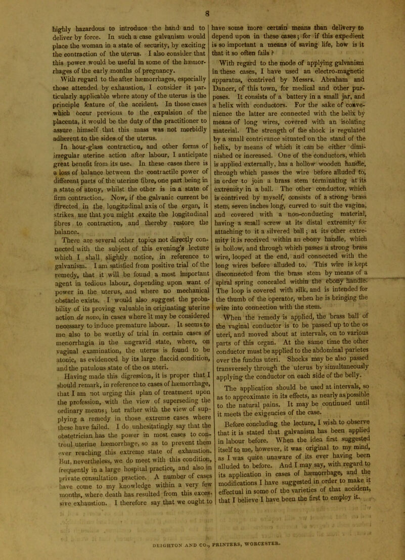 highly hazardous to introduce the hand and to deliver by force. In such a case galvanism would place the woman in a state of security, by exciting the contraction of the uterus. I also consider that this power would be useful in some of the haemor- rhages of the early months of pregnancy. With regard to the after hemorrhages, especially those attended by exhaustion, I consider it par- ticularly applicable where atony of the uterus is the principle feature of the accident. In those cases which Occur previous to the expulsion of the placenta, it would be the duty of the practitioner to assure himself that this mass was not morbidly adherent to the sides of the uterus. In hour-glass contraction, aud other forms of irregular uterine action after labour, I anticipate great benefit from its use. In these cases there is a loss of balance between the contractile power of different parts of the uterine fibre, one part being in a state of atony, whilst the other is in a state of firm contraction. Now, if the galvanic current be directed in the longitudinal axis of the organ, it strikes me that you might excite the longitudinal fibres to contraction, and thereby restore the balance. There are several other topics not directly con- nected with the subject of this evening’s lecture which I shall slightly notice, in reference to galvanism. I am satisfied from positive trial of the remedy, that it will be found a most important agent in tedious labour, depending upon want of power in the uterus, and where no mechanical obstacle exists. I would also suggest the proba- bility of its proving valuable in originating uterine action de novo, in cases where It may be considered necessary to induce premature labour. It seems to me also to be worthy of trial in certain cases of menorrhagia in the ungravid state, where, on vaginal examination, the uterus is found to be atonic, as evidenced by its large flaccid condition, and the patulous state of the os uteri. Having made this digression, it is proper that I should remark, in reference to cases of haemorrhage, that I am not urging this plan of treatment upon the profession, with the view of superseding the ordinary means; but rather with the view of sup- plying a remedy in those extreme cases where these have failed. I do unhesitatingly say that the obstetrician has the power in most cases to con- troul uterine haemorrhage, so as to prevent them e-ver reaching this extreme state of exhaustion. But, nevertheless, we do meet with this condition, frequently in a large hospital practice, and also in private consultation practice. A number of cases have come to my knowledge within a very few months, where death has resulted from this exces- sive exhaustion. I therefore say that we ought to have some more certain means than delivery to depend upon in these cases; for if this expedient is so important a means of saving life, how is it that it so often fails ? With regard to the mode of applying galvanism in these cases, I have used an electro-magnetic apparatus, contrived by Messrs. Abraham and Dancer, of this town, for medical and other pur- poses. It consists of a battery in a small jar, and a helix with conductors. For the sake of conve- nience the latter are connected with the helix by means of long wires, covered with an isolating material. The strength of the shock is regulated by a small contrivance situated on the stand of the helix, by means of which it can be either dimi- nished or increased. One of the conductors, which is applied externally, has a hollow wooden handle, through which passes the wire before alluded to, in order to join a brass stem terminating at its extremity in a ball. The other conductor, which is contrived by myself, consists of a strong brass stem, seven inches long, curved to suit the vagina, and covered with a non-conducting material, having a small screw at its distal extremity for attaching to it a silvered ball; at its other extre- mity it is received within an ebony handle, which is hollow, and through which passes a strong brass wire, looped at the end, and connected with the long wires before alluded to. This wire is kept disconnected from the brass stem by means of a spiral spring concealed within the ebony handl'e. The loop is covered with silk, and is intended for the thumb of the operator, when he is bringing the wire into connection with the stem. When the remedy is applied, the brass ball of the vaginal conductor is to be passed up to the os uteri, and moved about at intervals, on to various parts of this organ. At the same time the other conductor must be applied to the abdominal parietes over the fundus uteri. Shocks may be also passed transversely through the uterus by simultaneously applying the conductor on each side of the belly. The application should be used at intervals, so as to approximate in its effects, as nearly as possible to the natural pains. It may be continued until it meets the exigencies of the case. Before concluding the lecture, I wish to observe that it is stated that galvanism has been applied in labour before. When the idea first suggested itself to me, how’ever, it was original to my mind, as I was quite unaware of its ever having been alluded to before. And I may say, with regard to its application in cases of haemorrhage, and the modifications I have suggested in order to make it effectual in some of the varieties of that accident, that I believe I have been the first to employ it.