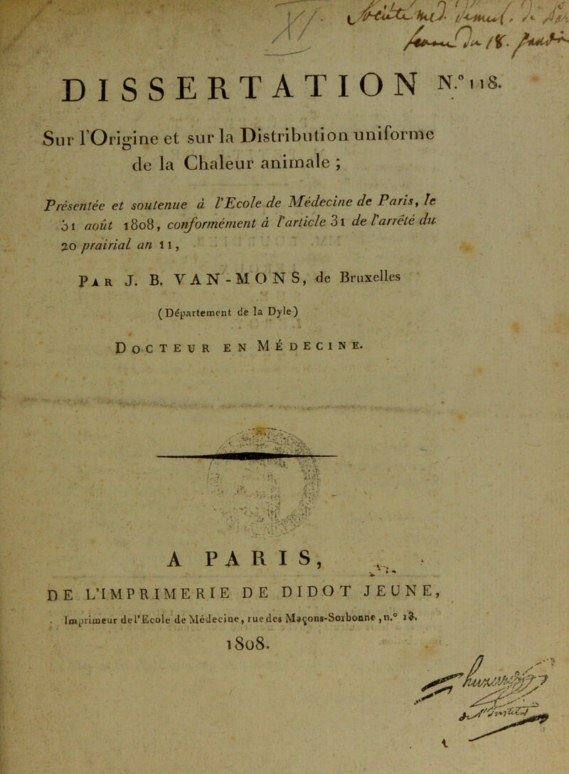 DISSERTATION n*..s: Sur l’Oritnne et sur la Distribution uniforme de la Chaleur animale ; > ..V Présentée et soutenue à VEcole de Médecine de Pu ris, le en août 1808, conformément à l'article 3l de larrêté du 20 prairial an 11, Par J. B. YAN-MONS, de Bruxelles (Département de la Dyle) Docteur en Médecine. a paris, D E L’I MPRIMERIE DE DIDOT JEUNE, Imprimeur de l’Ecole de Médecine, rue des Maçons-Sorbonne ,11.0 1$. l808.