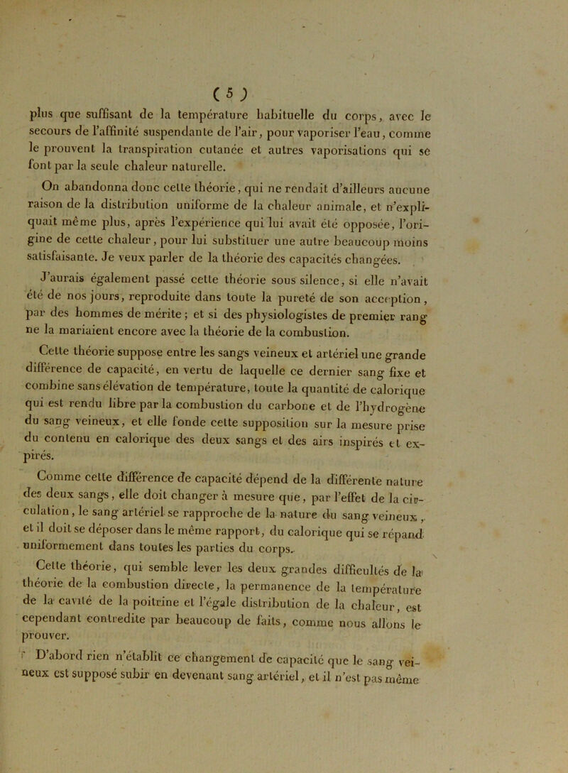 plus que suffisant de la température habituelle du corps, avec le secours de l’affinité suspendante de l’air, pour vaporiser l’eau, comme le prouvent la transpiration cutanée et autres vaporisations qui se font par la seule chaleur naturelle. On abandonna donc cette théorie, qui ne rendait d’ailleurs aucune raison de la distribution uniforme de la chaleur animale, et n’expli- quait même plus, après l’expérience qui lui avait été opposée, l’ori- gine de cette chaleur, pour lui substituer une autre beaucoup moins satisfaisante. Je veux parler de la théorie des capacités changées. J’aurais également passé cette théorie sous silence, si elle n’avait été de nos jours, reproduite dans toute la pureté de son acception, par des hommes de mérite ; et si des physiologistes de premier rang ne la mariaient encore avec la théorie de la combustion. Celte théorie suppose entre les sangs veineux et artériel une grande différence de capacité, en vertu de laquelle ce dernier sang fixe et combine sans élévation de température, toute la quantité de calorique qui est rendu libreparla combustion du carbone et de l’hydrogène du sang veineux, et elle fonde celte supposition sur la mesure prise du contenu en calorique des deux sangs et des airs inspirés tt ex- pirés. Comme celle différence de capacité dépend de la différente nature des deux sangs, elle doit changer à mesure que, par l’effet de la cir- culation , le sang artériel se rapproche de la nature du sang veineux , et il doit se déposer dans le même rapport, du calorique qui se répand uniformément dans toutes les parties du corps. Celle théorie, qui semble lever les deux grandes difficultés de la théorie delà combustion directe, la permanence de la température de la cavité de la poitrine et l’égale distribution de la chaleur, est cependant contredite par beaucoup de faits, comme nous allons le prouver. f d’abord rien n établit ce changement de capacité que le sang vei- neux est supposé subir en devenant sang artériel, et il n’est pas même