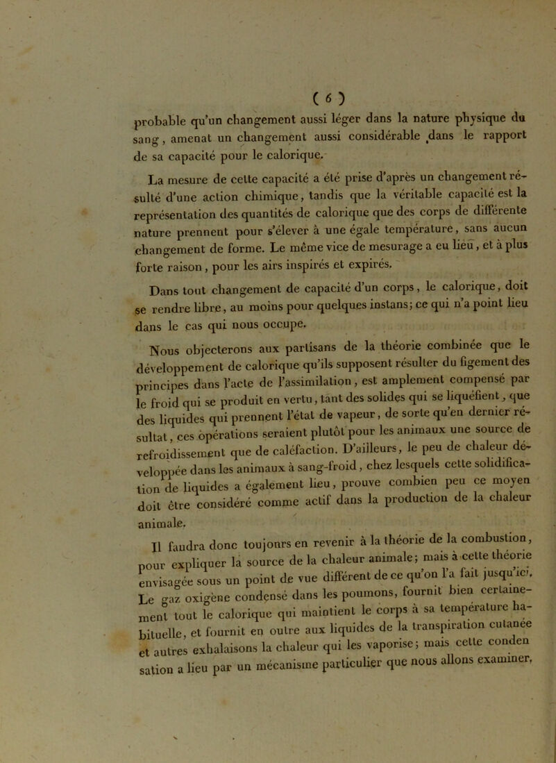 ( « ) probable qu’un changement aussi léger dans la nature physique du sang, amenai un changement aussi considérable tdans le rapport de sa capacité pour le calorique. La mesure de celle capacité a été prise d’après un changement ré- sulté d’une action chimique, tandis que la véritable capacité est la représentation des quantités de calorique que des corps de différente nature prennent pour s’élever à une égale température, sans aucun changement de forme. Le même vice de mesurage a eu lieu, et à plus forte raison, pour les airs inspirés et expirés. Dans tout changement de capacité d’un corps, le calorique, doit se rendre libre, au moins pour quelques instans; ce qui n’a point lieu dans le cas qui nous occupe. Nous objecterons aux partisans de la théorie combinée que le développement de calorique qu’ils supposent résulter du figement des principes dans l’acte de l’assimilation , est amplement compensé par le froid qui se produit en vertu, tant des solides qui se liquéfient, que des liquides qui prennent l’état de vapeur, de sorte qu en dernier ré- sultat, ces opérations seraient plutôt pour les animaux une source de refroidissement que de caléfaction. D’ailleurs, le peu de chaleur dé- veloppée dans les animaux à sang-froid, chez lesquels cette solidifica- tion de liquides a également lieu, prouve combien peu ce moyen doit être considéré comme actif dans la production de la chaleur animale. Il faudra donc toujonrs en revenir à la théorie de la combustion, pour expliquer la source de la chaleur animale; mais à-celte theone envisagée sous un point de vue différent de ce qu’on l’a fait jusqu ici. Le gaz oxigène condensé dans les poumons, fournit bien certaine- ment tout le calorique qui maintient le corps à sa température ha- bituelle, et fournit en outre aux liquides de la transpiration cutanée et autres exhalaisons la chaleur qui les vaporise ; mais celle conden sation a lieu par un mécanisme particulier que nous allons examiner,