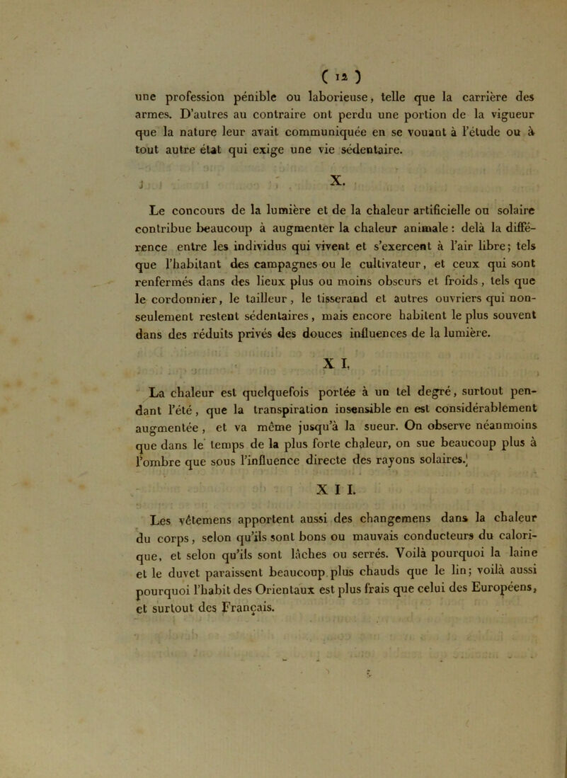 CI* ) une profession pénible ou laborieuse) telle que la carrière des armes. D’autres au contraire ont perdu une portion de la vigueur que la nature leur avait communiquée en se vouant à l’étude ou à tout autre état qui exige une vie sédentaire. J f X. Le concours de la lumière et de la chaleur artificielle ou solaire contribue beaucoup à augmenter la chaleur animale : delà la diffé- rence entre les individus qui vivent et s’exercent à l’air libre; tels que l’habitant des campagnes ou le cultivateur, et ceux qui sont renfermés dans des lieux plus ou moins obscurs et froids , tels que le cordonnier, le tailleur, le tisserand et autres ouvriers qui non- seulement restent sédentaires, mais encore habitent le plus souvent dans des réduits privés des douces influences de la lumière. X I, La chaleur est quelquefois portée à un tel degré, surtout pen- dant l’été, que la transpiration insensible en est considérablement augmentée , et va même jusqu’à la sueur. On observe néanmoins que dans le temps de la plus forte chaleur, on sue beaucoup plus à l’ombre que sous l’influence directe des rayons solaires.^ X I I. Les vêtemens apportent aussi des changemens dans la chaleur du corps, selon qu’ils sont bons ou mauvais conducteurs du calori- que, et selon qu’ils sont lâches ou serrés. Voilà pourquoi la laine et le duvet paraissent beaucoup plus chauds que le lin; voilà aussi pourquoi l’habit des Orientaux est plus frais que celui des Européens, et surtout des Français.