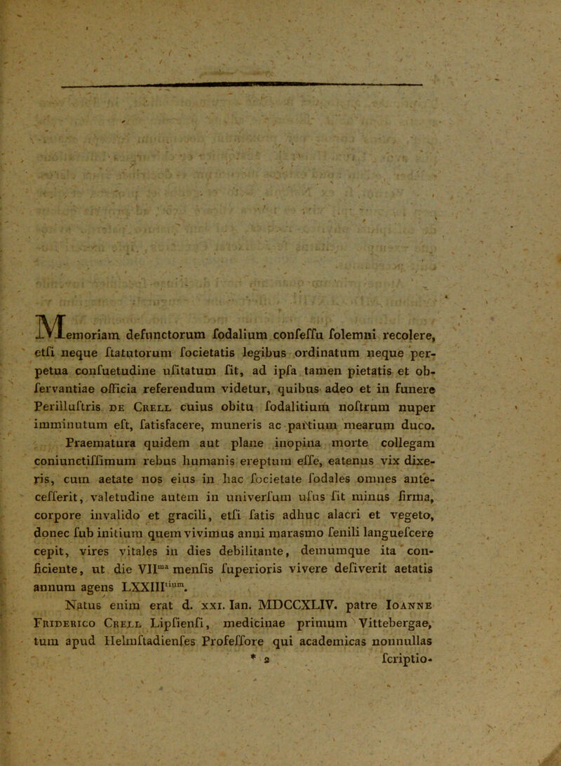 . ; • . - ~ ' - - • • ' . ' • —  , r 0  • - * * J • / ' _ * . ; *- , ^ ■ - : >* » ^ f- • , t•»-*»• , • »■ -v '; . ■ f * ,r' * , ■ > ffr f ' ■ 1 . ]Vxemoriam defunctorum fodalium confeffu folemni recolere, ; etfi neque ftatutorum focietatis legibus ordinatum neque per- petua confuetudine ufitatum fit, ad ipfa tamen pietatis et ob- fervantiae officia referendum videtur, quibus adeo et in funere Perilluftris de Crell cuius obitu fodalitium noftrum nuper imminutum eft, fatisfacere, muneris ac partium mearum duco. Praematura quidem aut plane inopina morte collegam coniunetiffimum rebus humanis ereptum effe, eatenus vix dixe- ris, cum aetate nos eius in hac focietate fodales omnes ante- cefferit, valetudine autem in univerfum u-fus fit minus firma, corpore invalido et gracili, etfi fatis adhuc alacri et vegeto, donec fub initium quem vivimus anni marasmo fenili languefcere cepit, vires vitales in dies debilitante, demumque ita con- ficiente , ut die Vira menfis fuperioris vivere defiverit aetatis annum agens LXXIIItium. Natus enim erat d. xxi. Ian. MDCCXLIV. patre Io anne Friderico Crell Lipfienfi, medicinae primum Vittebergae, tum apud Helmftadienfes Profeffore qui academicas nonnullas * 2 fcriptio- 4