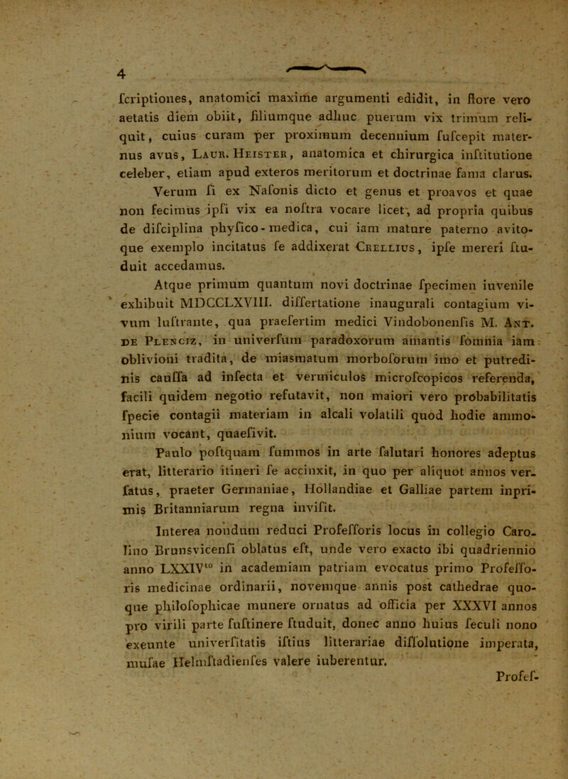 aetatis diem obiit, filiumque adhuc puerum vix trimum reli- quit, cuius curam per proximum decennium fufcepit mater- nus avus, Laur. Heister , anatomica et chirurgica inftitutione celeber, etiam apud exteros meritorum et doctrinae fama clarus. Verum fi ex Nafonis dicto et genus et proavos et quae non fecimus ipfi vix ea noftra vocare licet', ad propria quibus de difciplina phyfico - medica, cui iam mature paterno avito- que exemplo incitatus fe addixerat Crellius , ipfe mereri ftu- duit accedamus. Atque primum quantum novi doctrinae fpecimen iuvenile exhibuit MDCCLXVI1I. differtatione inaugurali contagium vi- vum luftrante, qua praefertim medici Vindobonenfis M. Ant. de Plenciz, in univerfura paradoxorum amantis fomnia iam oblivioni tradita, de miasmatum morboforum imo et putredi- nis cauffa ad infecta et vermiculos microfcopicos referenda, facili quidem negotio refutavit, non maiori vero probabilitatis fpecie contagii materiam in alcali volatili quod hodie annno- niutn vocant, quaefivit. Paulo poftquam fummos in arte falutari honores adeptus erat, litterario itineri fe accinxit, in quo per aliquot annos ver- fatus, praeter Germaniae, Hollandiae et Galliae partem inpri- mis Britanniarum regna invifit. Interea nondum reduci Profefforis locus in collegio Caro- Iino Brunsvicenfi oblatus eft, unde vero exacto ibi quadriennio anno LXX1V10 in academiam patriam evocatus primo Profeffo- ris medicinae ordinarii, novemque annis post cathedrae quo- que philofophicae munere ornatus ad officia per XXXVI annos pro virili parte fuftinere ftuduit, donec anno huius feculi nono exeunte univerfitatis iftius litterariae diffolutione imperata, nmfae Helmftadienfes valere iuberentur. Profef-