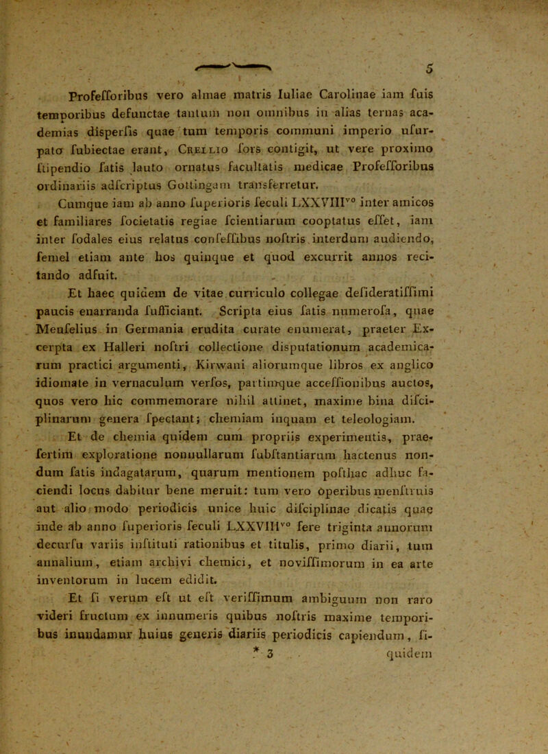 Profefforibus vero almae matris Iuliae Carolinae iam Tuis temooribus defunctae tantum non omnibus in alias ternas aca- A demias disperlls quae tum temporis communi imperio ufur- pato fubiectae erant, Crellio fors contigit, ut vere proximo ftipendio fatis lauto ornatus facultatis medicae Profefforibus ordinariis adfcriptus Gotlingam transferretur. Cumque iam ab anno fuperioris feculi LXXVIIIV0 inter amicos et familiares focietatis regiae fcientiarum cooptatus effet, iam inter fodales eius relatus confeffibus noftris interdum audiendo, femel etiam ante hos quinque et quod excurrit annos reci- tando adfuit. Et haec quidem de vitae.curriculo collegae defideratiffimi paucis enarranda fufficiant. Scripta eius fatis numerofa, quae Meufelius in Germania erudita curate enumerat, praeter Ex- cerpta ex Halleri noftri collectione disputationum academica- rum practici argumenti, Kirw.ani aliorumque libros ex anglico idiomate in vernaculum verfos, pavtiinque acceffionibus auctos, quos vero hic commemorare nihil attinet, maxime bina difci- plinarum genera f pectant; chemiam inquam et teleologiam. Et de chemia quidem cum propriis experimentis, prae- fertim exploratione nonnullarum fubftantiarum hactenus non- dum fatis indagatarum, quarum mentionem pofthac adhuc fa- ciendi locus dabitur bene meruit: tum vero operibus menftruis aut alio modo periodicis unice huic difciplinae dicatis quae inde ab anno fuperioris feculi LXXVlIlvo fere triginta annorum decurfu variis inftituti rationibus et titulis, primo diarii, tum annalium, etiam archivi chemici, et noviffimorum in ea arte inventorum in lucem edidit. Et fi verum eft ut eft veriffimum ambiguum non raro videri fructum ex innumeris quibus noftris maxime tempori- bus inundamur huius generis diariis periodicis capiendum, fi- * 3 quidem