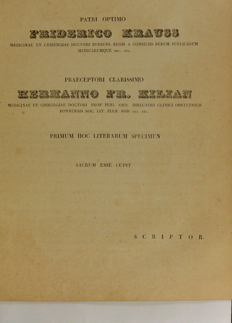 PATRI OPTIMO pm MEDICINAE ET CHIRURGIAE DOCTORI RORRUSS. REGIS A CONSILIIS RERUM PUBLICARUM MEDICARUMQUE etc. etc. PRAECEPTORI CLARISSIMO MEDICINAE ET CHIRURGIAE DOCTORI PROF. PUBL ORD. DIRECTORI CLINICI OBSTETRICII BONNENSIS SOC. UT. PLUR. SOD, etc. etc. PRIMUM HOC LITER ARUM SPECIMEN SACRUM ESSE CUPIT I S C R 1 P T O R.