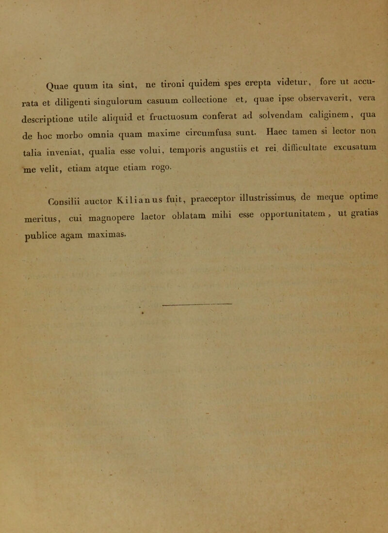 Quae quum ita sint, ne tironi quidem spes erepta videtur, fore ut accu- rata et diligenti singulorum casuum collectione et, quae ipse observaverit, vera descriptione utile aliquid et fructuosum conferat ad solvendam caliginem, qua de hoc morbo omnia quam maxime circumfusa sunt. Haec tamen si lector non talia inveniat, qualia esse volui, temporis angustiis et rei difficultate excusatum me velit, etiam atque etiam rogo. Consilii auctor Kilianus fuit, praeceptor illustrissimus, <le meque optime meritus, cui magnopere laetor oblatam milii esse opportunitatem, ut gratias publice agam maximas. * . ^