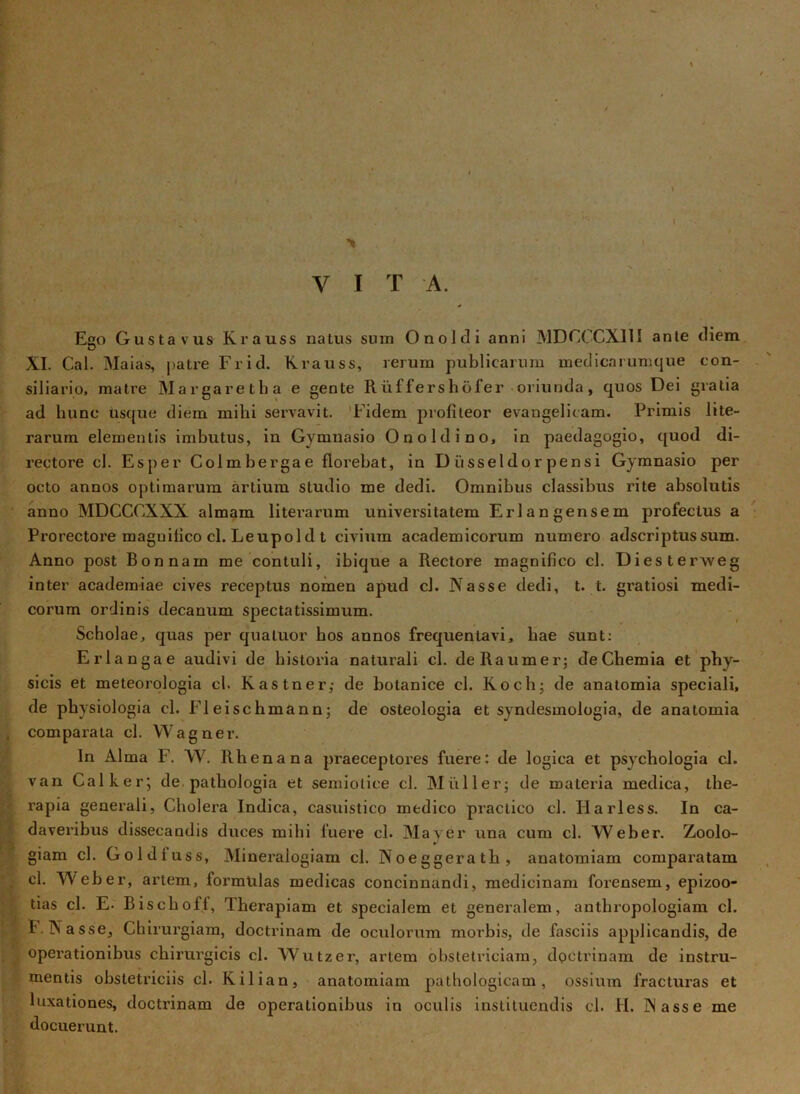 V I T A. Ego Gusta vus Krauss natus sum Onoldi anni MDCCGX11I ante diem XI. Cal. Maias, patre Frid. Krauss, rerum publicarum medicarumque con- siliario, matre Margaretha e gente Rliffershofer oriunda, quos Dei gratia ad hunc usque diem milii servavit. Fidem profiteor evangelitam. Primis lite- rarum elementis imbutus, in Gymnasio O no Id i no, in paedagogio, quod di- rectore cl. Esper Colmbergae florebat, in Diisseldor pensi Gymnasio per octo annos optimarum artium studio me dedi. Omnibus classibus rite absolutis anno MDCCOXXX almam literarum universitatem Erlangensem profectus a Prorectore maguifico cl. Leupold t civium academicorum numero adscriptussum. Anno post Bonnam me contuli, ibique a Rectore magnifico cl. Diesterweg inter academiae cives receptus nomen apud cl. Nasse dedi, t. t. gratiosi medi- corum ordinis decanum spectatissimum. Scholae, quas per quatuor bos annos frequentavi, hae sunt: Erlangae audivi de historia naturali cl. deRaumer; de Chemia et phy- sicis et meteorologia cl. Kastner; de botanice cl. Koch; de anatomia speciali, de physiologia cl. FI eischmann; de osteologia et syndesmologia, de anatomia comparata cl. Wagner. In Alma F. W. Rhenana praeceptores fuere: de logica et psycliologia cl. van Cal k er; de, pathologia et semiolice cl. Miiller; de materia medica, the- rapia generali, Cholera Indica, casuistico medico practico cl. Iiarless. In ca- daveribus dissecandis duces mihi fuere cl. Mayer una cum cl. Weber. Zoolo- giam cl. Goldfuss, Mineralogiam cl. Noeggerath, anatomiam comparatam cl. Weber, artem, formulas medicas concinnandi, medicinam forensem, epizoo- tias cl. E- Biscbofl, Therapiam et specialem et generalem, antliropologiam cl. F. Nasse, Chirurgiam, doctrinam de oculorum morbis, de fasciis applicandis, de operationibus chirurgicis cl. Wutzer, artem obstetriciam, doctrinam de instru- mentis obstetriciis cl. Kilian, anatomiam pathologicam, ossium fracturas et luxationes, doctrinam de operationibus in oculis instituendis cl. H. Nasse me docuerunt.